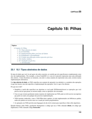 CAPÍTULO 20
Capítulo 18: Pilhas
Tópicos
• Capítulo 18: Pilhas
– 18.1 Tipos abstratos de dados
– 18.2 O TAD Pilha
– 18.3 Implementando pilhas com listas de Python
– 18.4 Empilhando e desempilhando
– 18.5 Usando uma pilha para avaliar expressões pós-ﬁxas
– 18.6 Análise sintática
– 18.7 Avaliando em pós-ﬁxo.
* 18.9 Glossário
20.1 18.1 Tipos abstratos de dados
Os tipos de dados que você viu até agora são todos concretos, no sentido que nós especiﬁcamos completamente como
eles são implementados. Por exemplo, a classe Card(XXX ver como foi traduzido) representa uma carta utilizando
dois inteiros. Como discutimos no momento, esta não é a única maneira de representar uma carta; existem muitas
implementações alternativas.
Um tipo abstrato de dado, ou TAD, especiﬁca um conjunto de operações (ou métodos) e a semântica das operações
(o que elas fazem), mas não especiﬁca a implementação das operações. Isto é o que o faz abstrato.
Por que isto é útil?
• Simpliﬁca a tarefa dde especiﬁcar um algoritmo se você pode XXXdenotar(denote) as operações que você
precisa sem ter que pensar, ao mesmo tempo, como as operações são executadas.
• Uma vez que existem geralmente muitas maneiras de implementar um TAD, pode ser útil escrever um algritmo
que pode ser usado com qualquer das possíveis implementações.
• TADs bastante conhecidos, como o TAD Pilha deste capítulo, já estão implementados em bibliotecas padrão,
então eles podem ser escritos uma vez e usado por muitos programadores.
• As operações em TADs provêm uma linguagem de alto nível comum para especiﬁcar e falar sobre algoritmos.
Quando falamos sobre TADs, geralmente distinguimos o código que usa o TAD, chamado cliente, do código que
implementa o TAD, chamado código fornecedor.
153
 
