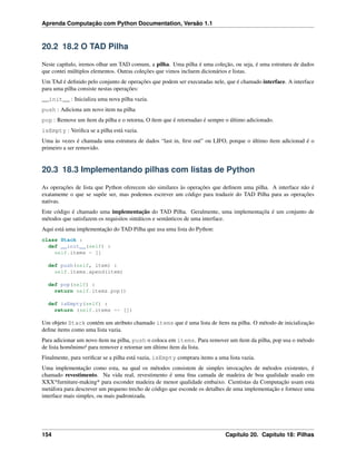 Aprenda Computação com Python Documentation, Versão 1.1
20.2 18.2 O TAD Pilha
Neste capítulo, iremos olhar um TAD comum, a pilha. Uma pilha é uma coleção, ou seja, é uma estrutura de dados
que contei múltiplos elementos. Outras coleções que vimos incluem dicionários e listas.
Um TAd é deﬁnido pelo conjunto de operações que podem ser executadas nele, que é chamado interface. A interface
para uma pilha consiste nestas operações:
__init__ : Inicializa uma nova pilha vazia.
push : Adiciona um novo item na pilha
pop : Remove um ítem da pilha e o retorna, O ítem que é retornadao é sempre o último adicionado.
isEmpty : Veriﬁca se a pilha está vazia.
Uma às vezes é chamada uma estrutura de dados “last in, ﬁrst out” ou LIFO, porque o último ítem adicionad é o
primeiro a ser removido.
20.3 18.3 Implementando pilhas com listas de Python
As operações de lista que Python oferecem são similares às operações que deﬁnem uma pilha. A interface não é
exatamente o que se supõe ser, mas podemos escrever um código para traduzir do TAD Pilha para as operações
nativas.
Este código é chamado uma implementação do TAD Pilha. Geralmente, uma implementaçõa é um conjunto de
métodos que satisfazem os requisitos sintáticos e semânticos de uma interface.
Aqui está uma implementação do TAD Pilha que usa uma lista do Python:
class Stack :
def __init__(self) :
self.items = []
def push(self, item) :
self.items.apend(item)
def pop(self) :
return self.items.pop()
def isEmpty(self) :
return (self.items == [])
Um objeto Stack contém um atributo chamado items que é uma lista de ítens na pilha. O método de inicialização
deﬁne items como uma lista vazia.
Para adicionar um novo ítem na pilha, push o coloca em items. Para remover um ítem da pilha, pop usa o método
de lista homônimo¹ para remover e retornar um último ítem da lista.
Finalmente, para veriﬁcar se a pilha está vazia, isEmpty comprara items a uma lista vazia.
Uma implementação como esta, na qual os métodos consistem de simples invocações de métodos existentes, é
chamado revestimento. Na vida real, revestimento é uma ﬁna camada de madeira de boa qualidade usado em
XXX*furniture-making* para esconder madeira de menor qualidade embaixo. Cientistas da Computação usam esta
metáfora para descrever um pequeno trecho de código que esconde os detalhes de uma implementação e fornece uma
interface mais simples, ou mais padronizada.
154 Capítulo 20. Capítulo 18: Pilhas
 