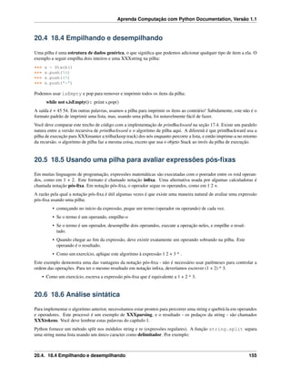 Aprenda Computação com Python Documentation, Versão 1.1
20.4 18.4 Empilhando e desempilhando
Uma pilha é uma estrutura de dados genérica, o que signiﬁca que podemos adicionar qualquer tipo de ítem a ela. O
exemplo a seguir empilha dois inteiros e uma XXXstring na pilha:
>>> s = Stack()
>>> s.push(54)
>>> s.push(45)
>>> s.push("+")
Podemos usar isEmpty e pop para remover e imprimir todos os ítens da pilha:
while not s.isEmpty() : priint s.pop()
A saída é + 45 54. Em outras palavras, usamos a pilha para imprimir os ítens ao contrário! Sabidamente, este não é o
formato padrão de imprimir uma lista, mas, usando uma pilha, foi notavelmente fácil de fazer.
Você deve comparar este trecho de código com a implementação de printBackward na seção 17.4. Existe um paralelo
natura entre a versão recursiva de printBackward e o algoritmo de pilha aqui. A diferenã é que printBackward usa a
pilha de execução para XXXmanter a trilha(keep track) dos nós enquanto percorre a lista, e então imprime-a no retorno
da recursão. o algoritmo de pilha faz a mesma coisa, exceto que usa o objeto Stack ao invés da pilha de execução.
20.5 18.5 Usando uma pilha para avaliar expressões pós-ﬁxas
Em muitas linguagens de programação, expressões matemáticas são executadas com o poerador entre os roid operan-
dos, como em 1 + 2. Este formato é chamado notação inﬁxa. Uma alternativa usada por algumas calculadoras é
chamada notação pós-ﬁxa. Em notação pós-ﬁxa, o operador segue os operandos, como em 1 2 +.
A razão pela qual a notação pós-ﬁxa é útil algumas vezes é que existe uma maneira natural de avaliar uma expressão
pós-ﬁxa usando uma pilha:
• começando no início da expressão, peque um termo (operador ou operando) de cada vez.
• Se o termo é um operando, empilhe-o
• Se o termo é um operador, desempilhe dois operandos, execute a operação neles, e empilhe o resul-
tado.
• Quando chegar ao ﬁm da expressão, deve existir exatamente um operando sobrando na pilha. Este
operando é o resultado.
• Como um exercício, aplique este algoritmo à expressão 1 2 + 3 * .
Este exemplo demonstra uma das vantagens da notação pós-ﬁxa - não é necessário usar parênteses para controlar a
ordem das operações. Para ter o mesmo resultado em notação inﬁxa, deveríamos escrever (1 + 2) * 3.
• Como um exercício, escreva a expressão pós-ﬁxa que é equivalente a 1 + 2 * 3.
20.6 18.6 Análise sintática
Para implementar o algoritmo anterior, necessitamos estar prontos para percorrer uma string e quebrá-la em operandos
e operadores. Este processó é um exemplo de XXXparsing, e o resultado - os pedaços da string - são chamados
XXXtokens. Você deve lembrar estas palavras do capítulo 1.
Python fornece um método split nos módulos string e re (expressões regulares). A função string.split separa
uma string numa lista usando um único caracter como delimitador. Por exemplo:
20.4. 18.4 Empilhando e desempilhando 155
 