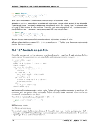 Aprenda Computação com Python Documentation, Versão 1.1
>>> import string
>>> string.split ("Now is the time", " ")
[’Now’, ’is’, ’the’, ’time’]
Neste caso, o delimitador é o caracter de espaço, então a string é dividida a cada espaço.
A função re.split é mais poderosa, permitindo-nos fornecer uma expresão regular ao invés de um delimitador.
Uma expressão regular é uma maneira de especiﬁcar um conjunto de strings. Por exemplo, [A-z] é o conjunto de todas
as letras e [0-9] é o conjunto de todos os dígitos. O operador ^nega um conunto, então [^0-9] é o conjunto de tudo o
que não é número, que é exatamente o que queremos para dividir expressões pós-ﬁxas.
>>> import re
>>> re.split ("[^0-9]", "123+456*/")
[’123’, ’+’, ’456’, ’*’, ’’, ’/’, ’ ’]
Note que a ordem dos argumentos é diferente de string.split, o delimitador vem antes da string.
A lista resultante inclui os operandos 123 e 456, e os operadores * e /. Também inclui duas strings vazias que são
inseridas depois dos operadores.
20.7 18.7 Avaliando em pós-ﬁxo.
Para avaliar uma expressão pós-ﬁxa, usaremos o parser da seção anterior e o algoritmo da seção anterior a ela. Para
manter as coisas simples, começaremos com um avaliador que implementa somente os operadores + e .
def evalPostfix (expr) :
import re
tokenList = re.split ("([^0-9])", expr)
stack = Stack()
for token in tokenList
if token == ’’ or token = ’ ’ :
continue
if token == ’+’ :
sum = stack.pop() + stack.pop()
stack.push(sum)
if token == ’*’ :
product = stack.pop() * stack.pop()
stack.push(product)
else:
stack.push(int(token))
return stack.pop()
A primeira condição cuida de espaços e strings vazias. As duas próximas condições manipulam os operadores. Nós
assumimos, agora que qualquer coisa é um operador. É claro, seria melhor chegar por entrada errônea e enviar uma
mensagem de erro, mas faremos isto depois.
Vamos testá-lo avaliando a forma pós-ﬁxa de (56 + 47) * 2
>>> print evalPostfix("56 47 + 2 *")
206
XXXthat’s close enough
18.8 Clientes de fornecedores.
Um dos objetivos de um TAD é separar os interesses do fornecedor, quem escreve o código que implementa o TAD, e
o cliente, que usa o TAD. O fornecedor tem que se preocupar apenas se a implementação está correta - de acordo com
a especiﬁcação do TAD - e não como ele será usado.
156 Capítulo 20. Capítulo 18: Pilhas
 