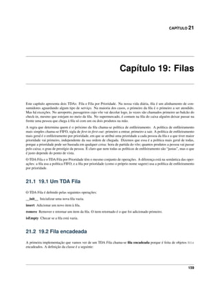 CAPÍTULO 21
Capítulo 19: Filas
Este capítulo apresenta dois TDAs: Fila e Fila por Prioridade. Na nossa vida diária, ﬁla é um alinhamento de con-
sumidores aguardando algum tipo de serviço. Na maioria dos casos, o primeiro da ﬁla é o primeiro a ser atendido.
Mas há exceções. No aeroporto, passageiros cujo vôo vai decolar logo, às vezes são chamados primeiro ao balcão do
check-in, mesmo que estejam no meio da ﬁla. No supermercado, é comum na ﬁla do caixa alguém deixar passar na
frente uma pessoa que chega à ﬁla só com um ou dois produtos na mão.
A regra que determina quem é o próximo da ﬁla chama-se política de enﬁleiramento. A política de enﬁleiramento
mais simples chama-se FIFO, sigla de ﬁrst-in-ﬁrst-out: primeiro a entrar, primeiro a sair. A política de enﬁleiramento
mais geral é o enﬁleiramento por prioridade, em que se atribui uma prioridade a cada pessoa da ﬁla e a que tiver maior
prioridade vai primeiro, independente da sua ordem de chegada. Dizemos que essa é a política mais geral de todas,
porque a prioridade pode ser baseada em qualquer coisa: hora de partida do vôo; quantos produtos a pessoa vai passar
pelo caixa; o grau de prestígio da pessoa. É claro que nem todas as políticas de enﬁleiramento são “justas”, mas o que
é justo depende do ponto de vista.
O TDA Fila e o TDA Fila por Prioridade têm o mesmo conjunto de operações. A diferença está na semântica das oper-
ações: a ﬁla usa a política FIFO; e a ﬁla por prioridade (como o próprio nome sugere) usa a política de enﬁleiramento
por prioridade.
21.1 19.1 Um TDA Fila
O TDA Fila é deﬁnido pelas seguintes operações:
__init__ Inicializar uma nova ﬁla vazia.
insert Adicionar um novo item à ﬁla.
remove Remover e retornar um item da ﬁla. O item retornado é o que foi adicionado primeiro.
isEmpty Checar se a ﬁla está vazia.
21.2 19.2 Fila encadeada
A primeira implementação que vamos ver de um TDA Fila chama-se ﬁla encadeada porque é feita de objetos Nós
encadeados. A deﬁnição da classe é a seguinte:
159
 