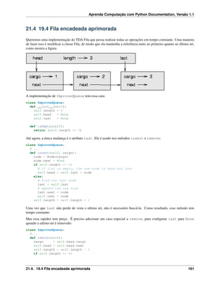 Aprenda Computação com Python Documentation, Versão 1.1
21.4 19.4 Fila encadeada aprimorada
Queremos uma implementação do TDA Fila que possa realizar todas as operações em tempo constante. Uma maneira
de fazer isso é modiﬁcar a classe Fila, de modo que ela mantenha a referência tanto ao primeiro quanto ao último nó,
como mostra a ﬁgura:
A implementação de ImprovedQueue tem essa cara:
class ImprovedQueue:
def __init__(self):
self.length = 0
self.head = None
self.last = None
def isEmpty(self):
return (self.length == 0)
Até agora, a única mudança é o atributo last. Ele é usado nos métodos insert e remove:
class ImprovedQueue:
# ...
def insert(self, cargo):
node = Node(cargo)
node.next = None
if self.length == 0:
# if list is empty, the new node is head and last
self.head = self.last = node
else:
# find the last node
last = self.last
# append the new node
last.next = node
self.last = node
self.length = self.length + 1
Uma vez que last não perde de vista o ultimo nó, não é necessário buscá-lo. Como resultado, esse método tem
tempo constante.
Mas essa rapidez tem preço. É preciso adicionar um caso especial a remove, para conﬁgurar last para None
quando o ultimo nó é removido:
class ImprovedQueue:
#...
def remove(self):
cargo = self.head.cargo
self.head = self.head.next
self.length = self.length - 1
if self.length == 0:
21.4. 19.4 Fila encadeada aprimorada 161
 