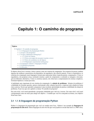 CAPÍTULO 3
Capítulo 1: O caminho do programa
Tópicos
• Capítulo 1: O caminho do programa
– 1.1 A linguagem de programação Python
– 1.2 O que é um programa?
– 1.3 O que é depuração (debugging)?
* 1.3.1 Erros de sintaxe
* 1.3.2 Erros em tempo de execução (runtime errors)
* 1.3.3 Erros de semântica (ou de lógica)
* 1.3.4 Depuração experimental (debugging)
– 1.4 Linguagens naturais e linguagens formais
– 1.5 O primeiro programa
– 1.6 Glossário
O objetivo deste livro é ensinar o leitor a pensar como um cientista da computação. Essa maneira de pensar combina
algumas das melhores características da matemática, da engenharia e das ciências naturais. Como os matemáticos, os
cientistas da computação usam linguagens formais para representar ideias (especiﬁcamente, computações). Como os
engenheiros, eles projetam coisas, montando sistemas a partir de componentes e avaliando as vantagens e desvanta-
gens de diferentes alternativas. Como os cientistas naturais, eles observam o comportamento de sistemas complexos,
formulam hipóteses e testam previsões.
A habilidade mais importante de um cientista da computação é a solução de problemas. Solução de problemas é
a habilidade de formular questões, pensar criativamente sobre soluções possíveis e expressar uma solução de forma
clara e precisa. Ocorre que aprender a programar é uma excelente oportunidade de praticar a habilidade da solução de
problemas. É por isso que este capítulo se chama “O caminho do programa”.
Em certo nível, você estará aprendendo a programar, habilidade que é útil em si mesma. Em outro nível, você usará
a programação como um meio para atingir um objetivo. À medida que você for avançando na leitura, esse objetivo
ﬁcará mais claro.
3.1 1.1 A linguagem de programação Python
Python é a linguagem de programação que você vai estudar neste livro. Python é um exemplo de linguagem de
programação de alto nível. Outras linguagens de alto nível de que você já pode ter ouvido falar são C++, PHP e Java.
9
 