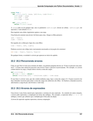 Aprenda Computação com Python Documentation, Versão 1.1
class Tree :
def __init__(self, cargo, left=None, right=None) :
self.cargo = cargo
self.left = left
self.right = right
def __str__(self) :
return str(self.cargo)
A carga pode ser de qualquer tipo, mas os parâmetros left e right devem ser células. left e right são
opcionais; o valor default é None.
Para imprimir uma célula, imprimimos apenas a sua carga.
Uma forma de construir uma árvore é de baixo para cima. Aloque os ﬁlhos primeiro:
left = Tree(2)
right = Tree(3)
Em seguida crie a célula pai e ligue ela a seus ﬁlhos:
tree = Tree(1, left, right);
Podemos escrever este código mais concisamente encaixando as invocações do construtor:
>>> tree = Tree(1, Tree(2), Tree(3))
De qualquer forma, o resultado é a árvore que apareceu no início do capítulo.
22.2 20.2 Percorrendo árvores
Cada vez que Você vê uma nova estrutura de dados, sua primeira pergunta deveria ser “Como eu percorro esta estru-
tura?” A forma mais natural de percorrer uma árvore é fazer o percurso recursivamente. Por exemplo, se a árvore
contém inteiros na carga, a função abaixo retorna a soma das cargas:
def total(tree) :
if tree == None : return 0
return total(tree.left) + total(tree.right) + tree.cargo
O caso base é a árvore vazia, que não contém nenhuma carga, logo a soma das cargas é 0. O passo recursivo faz
duas chamadas recursivas para achar a soma das cargas das subárvores dos ﬁlhos. Ao ﬁnalizar a chamada recursiva,
adicionamos a carga do pai e devolvemos o valor total.
22.3 20.3 Árvores de expressões
Uma árvore é uma forma natural para representar a estrutura de uma expressão. Ao contrário de outras notações,
a árvore pode representar a computação de forma não ambígua. Por exemplo, a expressão inﬁxa 1 + 2 * 3 é
ambígua, a menos que saibamos que a multiplicação é feita antes da adição.
A árvore de expressão seguinte representa a mesma computação:
22.2. 20.2 Percorrendo árvores 167
 