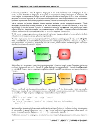 Aprenda Computação com Python Documentation, Versão 1.1
Como você pode deduzir a partir da expressão “linguagem de alto nível”, também existem as “linguagens de baixo
nível”, às vezes chamadas de “linguagens de máquina” ou “linguagem assembly” (linguagens de montagem). De
forma simples, o computador só consegue executar programas escritos em linguagens de baixo nível. Deste modo,
programas escritos em linguagens de alto nível precisam ser processados antes que possam rodar. Esse processamento
extra toma algum tempo, o que é uma pequena desvantagem em relação às linguagens de alto nível.
Mas as vantagens são enormes. Primeiro, é muito mais fácil programar em uma linguagem de alto nível. É mais
rápido escrever programas em uma linguagem de alto nível; eles são mais curtos e mais fáceis de ler, e há maior
probabilidade de esterem corretos. Segundo, as linguagens de alto nível são portáveis, o que signiﬁca que podem
rodar em diferentes tipos de computador, com pouca ou nenhuma modiﬁcação. Programas em baixo nível só podem
rodar em um único tipo de computador e precisam ser re-escritos para rodar em outro tipo.
Devido a essas vantagens, quase todos os programas são escritos em linguagens de alto nível. As de baixo nível são
utilizadas somente para umas poucas aplicações especializadas.
Dois tipos de programas processam linguagens de alto nível, traduzindo-as em linguagens de baixo nível: interpreta-
dores e compiladores. O interpretador lê um programa escrito em linguagem de alto nível e o executa, ou seja, faz o
que o programa diz. Ele processa o programa um pouco de cada vez, alternadamente: hora lendo algumas linhas, hora
executando essas linhas e realizando cálculos.
O compilador lê o programa e o traduz completamente antes que o programa comece a rodar. Neste caso, o programa
escrito em linguagem de alto nível é chamado de código fonte, e o programa traduzido é chamado de código objeto
ou executável. Uma vez que um programa é compilado, você pode executá-lo repetidamente, sem que precise de nova
tradução.
Python é considerada uma linguagem interpretada, pois os programas em Python são executados por um interpretador.
Existem duas maneiras de usar o interpretador: no modo de linha de comando e no modo de script. No modo de linha
de comando, você digita programas em Python e o interpretador mostra o resultado:
$ python
Python 2.5.2 (r252:60911, Jan 4 2009, 17:40:26)
[GCC 4.3.2] on linux2
Type "help", "copyright", "credits" or "license" for more information.
>>> print 1 + 1
2
A primeira linha deste exemplo é o comando que inicia o interpretador Python. As três linhas seguintes são mensagens
do interpretador. A quarta linha começa com >>>, que é o sinal usado pelo interpretador para indicar que ele está
pronto. No exemplo anterior, digitamos print 1 + 1 e o interpretador respondeu 2.
Você também pode escrever um programa em um arquivo e usar o interpretador para executar o conteúdo desse arquivo.
10 Capítulo 3. Capítulo 1: O caminho do programa
 
