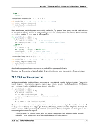 Aprenda Computação com Python Documentation, Versão 1.1
else :
return a
Vamos testar o algoritmo com 9 * 11 + 5 * 7:
>>> tokenList = [9, ’*’, 11, ’+’, 5, ’*’, 7, ’end’]
>>> tree = getSum(tokenList)
>>> printTreePostorder(tree)
9 11 * 5 7 * +
Quase terminamos, mas ainda temos que tratar dos parêntesis. Em qualquer lugar numa expressão onde podemos
ter um número, podemos também ter uma soma inteira envolvida entre parêntesis. Precisamos, apenas, modiﬁcar
getNumber para que ela possa tratar de subexpressões:
def getNumber(tokenList) :
if getToken(tokenList, ’(’) :
x = getSum(tokenList) # get subexpression
getToken(tokenList, ’)’) # eat the closing parenthesis
return x
else :
x = tokenList[0]
if type(x) != type(0) : return None
tokenList[0:1] = [] # remove the token
return Tree(x, None, None) # return a leaf with the number
Testemos este código com 9 * (11 + 5) * 7:
>>> tokenList = [9, ’*’, ’(’, 11, ’+’, 5, ’)’, ’*’, 7, ’end’]
>>> tree = getSum(tokenList)
>>> printTreePostorder(tree)
9 11 5 + 7 * *
O analisador tratou os parêntesis corretamente; a adição é feita antes da multiplicação.
Na versão ﬁnal do programa, seria uma boa idéia dar a getNumber um nome mais descritivo do seu novo papel.
22.6 20.6 Manipulando erros
Ao longo do analisador sintático tínhamos suposto que as expressões (de entrada) são bem formadas. Por exemplo,
quando atingimos o ﬁm de uma subexpressão, supomos que o próximo caractere é um facha parêntesis. Caso haja um
erro e o próximo caractere seja algo diferente, devemos tratar disto.
def getNumber(tokenList) :
if getToken(tokenList, ’(’) :
x = getSum(tokenList)
if not getToken(tokenList, ’)’):
raise ’BadExpressionError’, ’missing parenthesis’
return x
else :
# the rest of the function omitted
O comando raise cria uma exceção; neste caso criamos um novo tipo de exceção, chamada de
BadExpressionError. Se a função que chamou getNumber, ou uma das outras funções no traceback, ma-
nipular a exceção, então o programa pode continuar. caso contrário Python vai imprimir uma mensagem de erro e
terminará o processamento em seguida.
A título de exercício, encontre outros locais nas funções criadas onde erros possam ocorrer e adiciona
comandos ‘‘raise‘‘ apropriados. Teste seu código com expressões mal formadas.
22.6. 20.6 Manipulando erros 173
 
