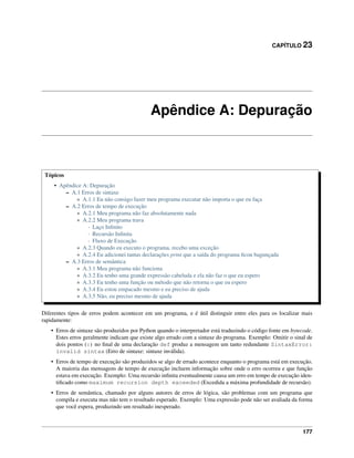 CAPÍTULO 23
Apêndice A: Depuração
Tópicos
• Apêndice A: Depuração
– A.1 Erros de sintaxe
* A.1.1 Eu não consigo fazer meu programa executar não importa o que eu faça
– A.2 Erros de tempo de execução
* A.2.1 Meu programa não faz absolutamente nada
* A.2.2 Meu programa trava
· Laço Inﬁnito
· Recursão Inﬁnita
· Fluxo de Execução
* A.2.3 Quando eu executo o programa, recebo uma exceção
* A.2.4 Eu adicionei tantas declarações print que a saída do programa ﬁcou bagunçada
– A.3 Erros de semântica
* A.3.1 Meu programa não funciona
* A.3.2 Eu tenho uma grande expressão cabeluda e ela não faz o que eu espero
* A.3.3 Eu tenho uma função ou método que não retorna o que eu espero
* A.3.4 Eu estou empacado mesmo e eu preciso de ajuda
* A.3.5 Não, eu preciso mesmo de ajuda
Diferentes tipos de erros podem acontecer em um programa, e é útil distinguir entre eles para os localizar mais
rapidamente:
• Erros de sintaxe são produzidos por Python quando o interpretador está traduzindo o código fonte em bytecode.
Estes erros geralmente indicam que existe algo errado com a sintaxe do programa. Exemplo: Omitir o sinal de
dois pontos (:) no ﬁnal de uma declaração def produz a mensagem um tanto redundante SintaxError:
invalid sintax (Erro de sintaxe: sintaxe inválida).
• Erros de tempo de execução são produzidos se algo de errado acontece enquanto o programa está em execução.
A maioria das mensagens de tempo de execução incluem informação sobre onde o erro ocorreu e que função
estava em execução. Exemplo: Uma recursão inﬁnita eventualmente causa um erro em tempo de execução iden-
tiﬁcado como maximum recursion depth exceeded (Excedida a máxima profundidade de recursão).
• Erros de semântica, chamado por alguns autores de erros de lógica, são problemas com um programa que
compila e executa mas não tem o resultado esperado. Exemplo: Uma expressão pode não ser avaliada da forma
que você espera, produzindo um resultado inesperado.
177
 