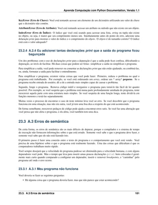 Aprenda Computação com Python Documentation, Versão 1.1
KeyError (Erro de Chave): Você está tentando acessar um elemento de um dicionário utilizando um valor de chave
que o dicionário não contém.
AttributeError (Erro de Atributo): Você está tentando acessar um atributo ou método que não existe em um objeto.
IndexError (Erro de Índice): O índice que você está usando para acessar uma lista, string ou tupla não existe
no objeto, ou seja, é maior que seu comprimento menos um. Imediatamente antes do ponto do erro, adicione uma
delaração print para mostrar o valor do índice e o comprimento do objeto. O objeto é do tamanho correto? O índice
está com o valor adequado?
23.2.4 A.2.4 Eu adicionei tantas declarações print que a saída do programa ﬁcou
bagunçada
Um dos problemas com o uso de declarações print para a depuração é que a saída pode ﬁcar confusa, diﬁcultando a
depuração, ao invés de facilitar. Há duas coisas que podem ser feitas: simpliﬁcar a saída ou simpliﬁcar o programa.
Para simpliﬁcar a saída, você pode remover ou comentar as declarações print que não estão ajudando, ou combiná-las,
ou, ainda, formatar a saída para facilitar o entendimento.
Para simpliﬁcar o programa, existem várias coisas que você pode fazer: Primeiro, reduza o problema no qual o
programa está trabalhando. Por exemplo, se você está ordenando um array, ordene um * array* pequeno. Se o
programa recebe entrada do usuário, dê a ele a entrada mais simples capaz de causar o problema.
Segundo, limpe o programa. Remova código inútil e reorganize o programa para torná-lo tão fácil de ler quanto
possível. Por exemplo, se você suspeita que o problema está numa parte profundamente aninhada do programa, tente
reescrever aquela parte com uma estrutura mais simples. Se você suspeita de uma função longa, tente dividi-la em
funções menores e testá-las separadamente.
Muitas vezes o processo de encontrar o caso de teste mínimo leva você ao erro. Se você descobrir que o programa
funciona em uma situação, mas não em outra, você já tem uma boa dica a respeito do que está acontecendo.
De forma semelhante, reescrever pedaços de código pode ajuda a encontrar erros sutis. Se você faz uma alteração que
você pensa que não afeta o programa, e ela afeta, você também tem uma dica.
23.3 A.3 Erros de semântica
De certa forma, os erros de semântica são os mais difíceis de depurar, porque o compilador e o sistema de tempo
de execução não fornecem informações sobre o que está errado. Somente você sabe o que o programa deve fazer, e
somente você sabe que ele não está fazendo isto.
O primeiro passo é fazer uma conexão entre o texto do programa e o comportamento que você está vendo. Você
precisa de uma hipótese sobre o que o programa está realmente fazendo. Uma das coisas que diﬁcultam é que os
computadores trabalham muito rápido.
Você sempre desejará que a velocidade do programa pudesse ser diminuída para a velocidade humana, e com alguns
depuradores você pode. Mas o tempo que leva para inserir umas poucas declarações print bem colocadas é geral-
mente mais curto quando comparado a conﬁgurar um depurador, inserir e remover breakpoints, e “caminhar” pelo
programa até onde o erro ocorre.
23.3.1 A.3.1 Meu programa não funciona
Você deveria se fazer as seguintes perguntas:
• Há alguma coisa que o programa deveria fazer, mas que não parece que estar acontecendo?
23.3. A.3 Erros de semântica 181
 