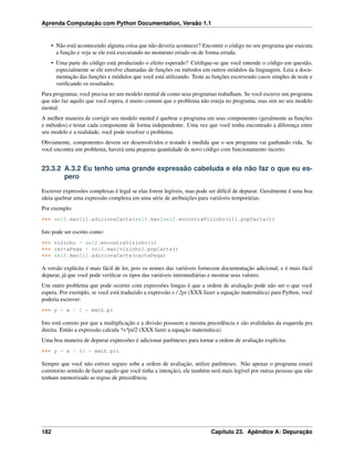 Aprenda Computação com Python Documentation, Versão 1.1
• Não está acontecendo alguma coisa que não deveria acontecer? Encontre o código no seu programa que executa
a função e veja se ele está executando no momento errado ou de forma errada.
• Uma parte do código está produzindo o efeito esperado? Cetiﬁque-se que você entende o código em questão,
especialmente se ele envolve chamadas de funções ou métodos em outros módulos da linguagem. Leia a docu-
mentação das funções e módulos que você está utilizando. Teste as funções escrevendo casos simples de teste e
veriﬁcando os resultados.
Para programar, você precisa ter um modelo mental de como seus programas trabalham. Se você escreve um programa
que não faz aquilo que você espera, é muito comum que o problema não esteja no programa, mas sim no seu modelo
mental.
A melhor maneira de corrigir seu modelo mental é quebrar o programa em seus componentes (geralmente as funções
e métodos) e testar cada componente de forma independente. Uma vez que você tenha encontrado a diferença entre
seu modelo e a realidade, você pode resolver o problema.
Obviamente, componentes devem ser desenvolvidos e testado à medida que o seu programa vai ganhando vida. Se
você encontra um problema, haverá uma pequena quantidade de novo código com funcionamento incerto.
23.3.2 A.3.2 Eu tenho uma grande expressão cabeluda e ela não faz o que eu es-
pero
Escrever expressões complexas é legal se elas forem legíveis, mas pode ser difícil de depurar. Geralmente é uma boa
ideia quebrar uma expressão complexa em uma série de atribuições para variáveis temporárias.
Por exemplo:
>>> self.mao[i].adicionaCarta(self.mao[self.encontraVizinho(i)].popCarta())
Isto pode ser escrito como:
>>> vizinho = self.encontraVizinho(i)
>>> cartaPega = self.mao[vizinho].popCarta()
>>> self.mao[i].adicionaCarta(cartaPega)
A versão explícita é mais fácil de ler, pois os nomes das variáveis fornecem documentação adicional, e é mais fácil
depurar, já que você pode veriﬁcar os tipos das variáveis intermediárias e mostrar seus valores.
Um outro problema que pode ocorrer com expressões longas é que a ordem de avaliação pode não ser o que você
espera. Por exemplo, se você está traduzido a expressão x / 2pi (XXX fazer a equação matemática) para Python, você
poderia escrever:
>>> y = x / 2 * math.pi
Isto está correto por que a multiplicação e a divisão possuem a mesma precedência e são avalidadas da esquerda pra
direita. Então a expressão calcula *x*pi/2 (XXX fazer a equação matemática).
Uma boa maneira de depurar expressões é adicionar parênteses para tornar a ordem de avaliação explícita:
>>> y = x / (2 * math.pi)
Sempre que você não estiver seguro sobe a ordem de avaliação, utilize parênteses. Não apenas o programa estará
correto(no sentido de fazer aquilo que você tinha a intenção), ele também será mais legível por outras pessoas que não
tenham memorizado as regras de precedência.
182 Capítulo 23. Apêndice A: Depuração
 