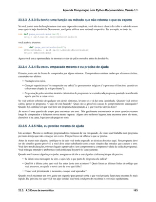 Aprenda Computação com Python Documentation, Versão 1.1
23.3.3 A.3.3 Eu tenho uma função ou método que não retorna o que eu espero
Se você possui uma declaração return com uma expressão complexa, você não tem a chance de exibir o valor de return
antes que ele seja devolvido. Novamente, você pode utilizar uma variavel temporária. Por exemplo, ao invés de:
>>> def pega_encontrados(self):
return self.mao[i].devolveEncontrados()
você poderia escrever:
>>> def pega_encontrados(self):
qtEncontrados = self.mao[i].devolveEncontrados()
return qtEncontrados
Agora você tem a oportunidade de mostrar o valor de qtEncontrados antes de devolvê-lo.
23.3.4 A.3.4 Eu estou empacado mesmo e eu preciso de ajuda
Primeiro,tente sair da frente do computador por alguns minutos. Computadores emitem ondas que afetam o cérebro,
causando estes efeitos:
• Frustação e/ou raiva.
• Crenças superticiosas (“o computador me odeia”) e pensamentos mágicos (“o prorama só funciona quando eu
coloco meu chapéu de trás pra frente”).
• Programação pelo caminhar aleatório (a tentativa de programar escrevendo cada programa possível e escolhendo
aquele que faz a coisa certa).
Se você estiver sofrendo de qualquer um destes sintomas, levante-se e vá dar uma caminhada. Quando você estiver
calmo, pense no programa. O que ele está fazendo? Quais são as possíveis causas do comportamento inadequado?
Quando foi a última vez que você teve um programa funcionando, e o que você fez depois disto?
Às vezes é uma questão de tempo para encontrar um erro. Nós geralmente encontramos os erros quando estamos
longe do computador e deixamos nossa mente vaguear. Alguns dos melhores lugares para encontrar erros são trens,
chuveiros e na cama, logo antes de pegar no sono.
23.3.5 A.3.5 Não, eu preciso mesmo de ajuda
Isto acontece. Mesmo os melhores programadores empacam de vez em quando. Às vezes você trabalha num programa
por tanto tempo que não consegue ver o erro. Um par fresco de olhos é o que se precisa.
Antes de trazer mais alguém, certiﬁque-se de que você tenha esgotado as técnicas descritas aqui. Seu programa deve
ser tão simples quanto possível, e você deve estar trabalhando com a mais simples das entradas que causam o erro.
Você deve ter declarações print nos lugares apropriados (sem comprometer a compreensividade da saída do programa).
Você tem que entender o problema o suﬁciente para descrevê-lo concisamente.
Quando você trouxer alguém pra ajudar, assegure-se de dar a este alguém a informação que ele precisa:
• Se existe uma mensagem de erro, o que é ela e que parte do programa ela indica?
• Qual foi a última coisa que você fez antes deste erro acontecer? Quais foram as últimas linhas de código que
você escreveu, ou qual é o novo caso de teste que falha?
• O que você já tentou até o momento, e o que você aprendeu?
Quando você encontrar um erro, gaste um segundo para pensar sobre o que você poderia fazer para encontrá-lo mais
rápido. Da próxima vez que você ver algo similar, você terá condições de encontrar o erro mais rapidamente.
23.3. A.3 Erros de semântica 183
 