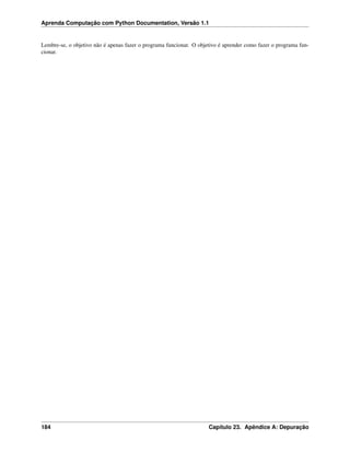 Aprenda Computação com Python Documentation, Versão 1.1
Lembre-se, o objetivo não é apenas fazer o programa funcionar. O objetivo é aprender como fazer o programa fun-
cionar.
184 Capítulo 23. Apêndice A: Depuração
 