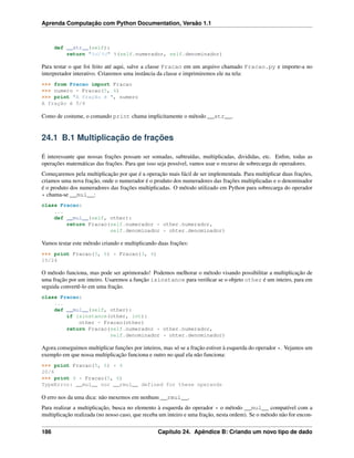 Aprenda Computação com Python Documentation, Versão 1.1
def __str__(self):
return "%d/%d" %(self.numerador, self.denominador)
Para testar o que foi feito até aqui, salve a classe Fracao em um arquivo chamado Fracao.py e importe-a no
interpretador interativo. Criaremos uma instância da classe e imprimiremos ele na tela:
>>> from Fracao import Fracao
>>> numero = Fracao(5, 6)
>>> print "A fração é ", numero
A fração é 5/6
Como de costume, o comando print chama implicitamente o método __str__.
24.1 B.1 Multiplicação de frações
É interessante que nossas frações possam ser somadas, subtraídas, multiplicadas, divididas, etc. Enﬁm, todas as
operações matemáticas das frações. Para que isso seja possível, vamos usar o recurso de sobrecarga de operadores.
Começaremos pela multiplicação por que é a operação mais fácil de ser implementada. Para multiplicar duas frações,
criamos uma nova fração, onde o numerador é o produto dos numeradores das frações multiplicadas e o denominador
é o produto dos numeradores das frações multiplicadas. O método utilizado em Python para sobrecarga do operador
* chama-se __mul__:
class Fracao:
...
def __mul__(self, other):
return Fracao(self.numerador * other.numerador,
self.denominador * ohter.denominador)
Vamos testar este método criando e multiplicando duas frações:
>>> print Fracao(5, 6) * Fracao(3, 4)
15/24
O método funciona, mas pode ser aprimorado! Podemos melhorar o método visando possibilitar a multiplicação de
uma fração por um inteiro. Usaremos a função isinstance para veriﬁcar se o objeto other é um inteiro, para em
seguida convertê-lo em uma fração.
class Fracao:
...
def __mul__(self, other):
if isinstance(other, int):
other = Fracao(other)
return Fracao(self.numerador * other.numerador,
self.denominador * ohter.denominador)
Agora conseguimos multiplicar funções por inteiros, mas só se a fração estiver à esquerda do operador *. Vejamos um
exemplo em que nossa multiplicação funciona e outro no qual ela não funciona:
>>> print Fracao(5, 6) * 4
20/6
>>> print 4 * Fracao(5, 6)
TypeError: __mul__ nor __rmul__ defined for these operands
O erro nos da uma dica: não mexemos em nenhum __rmul__.
Para realizar a multiplicação, busca no elemento à esquerda do operador * o método __mul__ compatível com a
multiplicação realizada (no nosso caso, que receba um inteiro e uma fração, nesta ordem). Se o método não for encon-
186 Capítulo 24. Apêndice B: Criando um novo tipo de dado
 