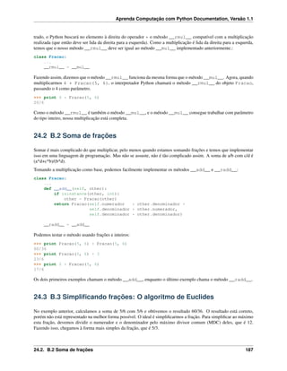 Aprenda Computação com Python Documentation, Versão 1.1
trado, o Python buscará no elemento à direita do operador * o método __rmul__ compatível com a multiplicação
realizada (que então deve ser lida da direita para a esquerda). Como a multiplicação é lida da direita para a esquerda,
temos que o nosso método __rmul__ deve ser igual ao método __mul__ implementado anteriormente.:
class Fracao:
...
__rmul__ = __mul__
Fazendo assim, dizemos que o método __rmul__ funciona da mesma forma que o método __mul__. Agora, quando
multiplicarmos 4 * Fracao(5, 6), o interpretador Python chamará o método __rmul__ do objeto Fracao,
passando o 4 como parâmetro.
>>> print 4 * Fracao(5, 6)
20/6
Como o método __rmul__ é também o método __mul__, e o método __mul__ consegue trabalhar com parâmetro
do tipo inteiro, nossa multiplicação está completa.
24.2 B.2 Soma de frações
Somar é mais complicado do que multiplicar, pelo menos quando estamos somando frações e temos que implementar
isso em uma linguagem de programação. Mas não se assuste, não é tão complicado assim. A soma de a/b com c/d é
(a*d+c*b)/(b*d).
Tomando a multiplicação como base, podemos facilmente implementar os métodos __add__ e __radd__:
class Fracao:
...
def __add__(self, other):
if isinstance(other, int):
other = Fracao(other)
return Fracao(self.numerador * other.denominador +
self.denominador * other.numerador,
self.denominador * other.denominador)
__radd__ = __add__
Podemos testar o método usando frações e inteiros:
>>> print Fracao(5, 6) + Fracao(5, 6)
60/36
>>> print Fracao(5, 6) + 3
23/6
>>> print 2 + Fracao(5, 6)
17/6
Os dois primeiros exemplos chamam o método __add__, enquanto o último exemplo chama o método __radd__.
24.3 B.3 Simpliﬁcando frações: O algoritmo de Euclides
No exemplo anterior, calculamos a soma de 5/6 com 5/6 e obtivemos o resultado 60/36. O resultado está correto,
porém não está representado na melhor forma possível. O ideal é simpliﬁcarmos a fração. Para simpliﬁcar ao máximo
esta fração, devemos dividir o numerador e o denominador pelo máximo divisor comum (MDC) deles, que é 12.
Fazendo isso, chegamos à forma mais simples da fração, que é 5/3.
24.2. B.2 Soma de frações 187
 