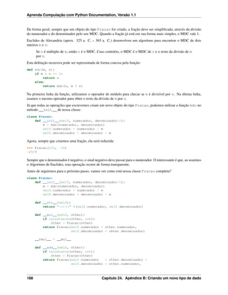 Aprenda Computação com Python Documentation, Versão 1.1
De forma geral, sempre que um objeto do tipo Fracao for criado, a fração deve ser simpliﬁcada, através da divisão
do numerador e do denominador pelo seu MDC. Quando a fração já está em sua forma mais simples, o MDC vale 1.
Euclides de Alexandria (aprox. 325 a. C. – 365 a. C.) desenvolveu um algoritmo para encontrar o MDC de dois
inteiros m e n:
Se n é múltiplo de m, então n é o MDC. Caso contrário, o MDC é o MDC de n e o resto da divisão de m
por n.
Esta deﬁnição recursiva pode ser representada de forma concisa pela função:
def mdc(m, n):
if m % n == 0:
return n
else:
return mdc(n, m % n)
Na primeira linha da função, utilizamos o operador de módulo para checar se m é divisível por n. Na última linha,
usamos o mesmo operador para obter o resto da divisão de m por n.
Já que todas as operações que escrevemos criam um novo objeto do tipo Fracao, podemos utilizar a função mdc no
método __init__ de nossa classe:
class Fracao:
def __init__(self, numerador, denominador=1):
m = mdc(numerador, denominador)
self.numerador = numerador / m
self.denominador = denominador / m
Agora, sempre que criarmos uma fração, ela será reduzida:
>>> Fracao(100, -36)
-25/9
Sempre que o denominador é negativo, o sinal negativo deve passar para o numerador. O interessante é que, ao usarmos
o Algoritmo de Euclides, esta operação ocorre de forma transparente.
Antes de seguirmos para o próximo passo, vamos ver como está nossa classe Fracao completa?
class Fracao:
def __init__(self, numerador, denominador=1):
m = mdc(numerador, denominador)
self.numerador = numerador / m
self.denominador = denominador / m
def __str__(self):
return "%d/%d" %(self.numerador, self.denominador)
def __mul__(self, other):
if isinstance(other, int):
other = Fracao(other)
return Fracao(self.numerador * other.numerador,
self.denominador * ohter.denominador)
__rmul__ = __mul__
def __add__(self, other):
if isinstance(other, int):
other = Fracao(other)
return Fracao(self.numerador * other.denominador +
self.denominador * other.numerador,
188 Capítulo 24. Apêndice B: Criando um novo tipo de dado
 