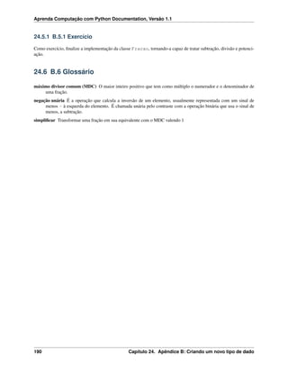 Aprenda Computação com Python Documentation, Versão 1.1
24.5.1 B.5.1 Exercício
Como exercício, ﬁnalize a implementação da classe Fracao, tornando-a capaz de tratar subtração, divisão e potenci-
ação.
24.6 B.6 Glossário
máximo divisor comum (MDC) O maior inteiro positivo que tem como múltiplo o numerador e o denominador de
uma fração.
negação unária É a operação que calcula a inversão de um elemento, usualmente representada com um sinal de
menos - à esquerda do elemento. É chamada unária pelo contraste com a operação binária que usa o sinal de
menos, a subtração.
simpliﬁcar Transformar uma fração em sua equivalente com o MDC valendo 1
190 Capítulo 24. Apêndice B: Criando um novo tipo de dado
 