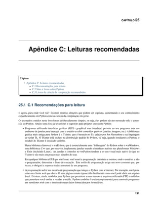 CAPÍTULO 25
Apêndice C: Leituras recomendadas
Tópicos
• Apêndice C: Leituras recomendadas
– C.1 Recomendações para leitura
– C.2 Sites e livros sobre Python
– C.3 Livros de ciência da computação recomendados
25.1 C.1 Recomendações para leitura
E agora, para onde você vai? Existem diversas direções que podem ser seguidas, aumentando o seu conhecimento
especiﬁcamente em Python e/ou na ciência da computação em geral.
Os exemplos contidos neste livro foram deliberadamente simples, ou seja, eles podem não ter mostrado todo o poten-
cial do Python. Abaixo uma lista de extensões e sugestões para projetos que usem Python:
• Programar utilizando interfaces gráﬁcas (GUI - graphical user interface) permite ao seu programa usar um
ambiente de janelas para interagir com o usuário e exibir conteúdos gráﬁcos (janelas, imagens, etc.) A biblioteca
gráﬁca mais antiga para Python é o Tkinter, que é baseado no Tcl criado por Jon Ousterhout e na linguagem
de script Tk. O Tkinter está incluso na distribuição padrão do Python, ou seja, quando instalamos o Python, o
módulo do Tkinter é instalado também.
Outra biblioteca famosa é o wxPython, que é essencialmente uma “folheagem” do Python sobre o wxWindows,
uma biblioteca C++ que, por sua vez, implementa janelas usando a interfaces nativas nas plataformas Windows
e Unix (incluindo Linux). As janelas e controles no wxPython tendem a ter um visual mais nativo do que no
Tkinter e são mais um pouco mais simples de usar.
Em qualquer biblioteca GUI que você usar, você usará a programação orientada a eventos, onde o usuário, e não
o programador, determina o ﬂuxo de execução. Este estilo de programação exige um novo costume que, por
vezes, o obrigará a repensar toda a estrutura de um programa.
• A programação web é um modelo de programação que integra o Python com a Internet. Por exemplo, você pode
criar um cliente web que abre e lê uma página remota (quase) tão facilmente como você pode abrir um arquivo
local. Existem, ainda, módulos para Python que permitem acesso remoto a arquivos utilizando FTP, e módulos
que permitem você enviar e receber e-mails. Python também é usado (amplamente) para construir programas
em servidores web com o intuito de tratar dados fornecidos por formulários.
191
 