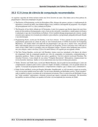 Aprenda Computação com Python Documentation, Versão 1.1
25.3 C.3 Livros de ciência da computação recomendados
As seguintes sugestões de leitura incluem muitos dos livros favoritos do autor. Eles lidam com as boas práticas de
programação e ciência da computação em geral.
• The Practice of Programming, escrito por Kernighan e Pike, abrange não apenas o projeto e a implementação de
algoritmos e estrutura de dados, mas também depura, testa e melhora o desempenho de programas. Os exemplos
são principalmente em C++ e Java, nenhum em Python.
• The Elements of Java Style, editado por Al Vermeulen, é outro livro pequeno que discute alguns dos mais ﬁnos
pontos de boas práticas de programação, como o bom uso de conveções, comentários, e ainda espaços em branco
e endentação (o que não é um problema em Python). O livro também abrange programação por contrato, usando
asserções para capturar erros testando precondições e poscondições, e programação adequada utilizando threads
e sua sincronização.
• Programming Pearls, escrito por Jon Bentley, é um livro clássico. O livro consiste de casos de estudo que
originalmente apareceram na coluna do autor no site Communications of ACM (Association for Computing
Machinery). Os estudos lidam com trade-offs em programação e por que isto é, muitas vezes, uma péssima
idéia, especialmente para usar na sua primeira ideia para um programa. O livro é um pouco mais velho que os
outros acima (1986), então os exemplos estão em linguagens antigas. Existem vários problemas para resolver,
uns com solução e outros com dicas. O livro foi muito famoso e foi seguido por um segundo volume.
• The New Turing Omnibus, escrito por A.K Dewdney, fornece uma leve introdução a 66 tópicos de ciência
da computação, indo de computação paralela aos vírus de computador, de tomograﬁas computadorizadas a
algoritmos genéticos. Todos os tópicos são curtos e agradáveis. Um livro anterior escrito por Dewdney, The
Armchair Universe, é uma coleção de sua coluna “Computer Recreations” (Brincadeiras computacionais) na
revista Scientiﬁc American. Ambos os livros representam uma rica fonte de ideias para projetos.
• Turtles, Termites and Trafﬁc Jams, escrito por Mitchel Resnick, trata do poder de descentralização e como um
comportamento complexo pode ocorrer a partir de simples atividades coordenadas, com um grande número de
agentes. A execução do programa demonstra o comportamento complexo, que é, muitas vezes, contraintuitivo.
• Gödel, Escher and Bach, escrito por Douglas Hofstadter. Simpliﬁcando, se você encontrar a magia na recursão,
você vai encontrar também neste best-seller. Um dos temas abordados por Hofstadter envolve “loops estranhos”
onde os padrões evoluem e ascendem até se encontrarem novamente. Esta é a controvérsia de Hofstadter, de que
tais “loops estranhos” representam o elemento essencial que separa o animado do inanimado. Ele demonstra
tais padrões na música de Bach, nos quadros de Escher e na incompletude dos teoremas de Gödel.
25.3. C.3 Livros de ciência da computação recomendados 193
 