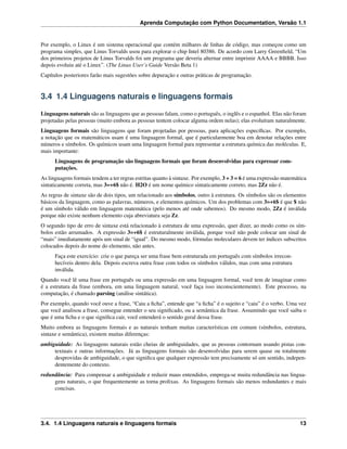 Aprenda Computação com Python Documentation, Versão 1.1
Por exemplo, o Linux é um sistema operacional que contém milhares de linhas de código, mas começou como um
programa simples, que Linus Torvalds usou para explorar o chip Intel 80386. De acordo com Larry Greenﬁeld, “Um
dos primeiros projetos de Linus Torvalds foi um programa que deveria alternar entre imprimir AAAA e BBBB. Isso
depois evoluiu até o Linux”. (The Linux User’s Guide Versão Beta 1)
Capítulos posteriores farão mais sugestões sobre depuração e outras práticas de programação.
3.4 1.4 Linguagens naturais e linguagens formais
Linguagens naturais são as linguagens que as pessoas falam, como o português, o inglês e o espanhol. Elas não foram
projetadas pelas pessoas (muito embora as pessoas tentem colocar alguma ordem nelas); elas evoluíram naturalmente.
Linguagens formais são linguagens que foram projetadas por pessoas, para aplicações especíﬁcas. Por exemplo,
a notação que os matemáticos usam é uma linguagem formal, que é particularmente boa em denotar relações entre
números e símbolos. Os químicos usam uma linguagem formal para representar a estrutura química das moléculas. E,
mais importante:
Linguagens de programação são linguagens formais que foram desenvolvidas para expressar com-
putações.
As linguagens formais tendem a ter regras estritas quanto à sintaxe. Por exemplo, 3 + 3 = 6 é uma expressão matemática
sintaticamente correta, mas 3=+6$ não é. H2O é um nome químico sintaticamente correto, mas 2Zz não é.
As regras de sintaxe são de dois tipos, um relacionado aos símbolos, outro à estrutura. Os símbolos são os elementos
básicos da linguagem, como as palavras, números, e elementos químicos. Um dos problemas com 3=+6$ é que $ não
é um símbolo válido em linguagem matemática (pelo menos até onde sabemos). Do mesmo modo, 2Zz é inválida
porque não existe nenhum elemento cuja abreviatura seja Zz.
O segundo tipo de erro de sintaxe está relacionado à estrutura de uma expressão, quer dizer, ao modo como os sím-
bolos estão arrumados. A expressão 3=+6$ é estruturalmente inválida, porque você não pode colocar um sinal de
“mais” imediatamente após um sinal de “igual”. Do mesmo modo, fórmulas moleculares devem ter índices subscritos
colocados depois do nome do elemento, não antes.
Faça este exercício: crie o que pareça ser uma frase bem estruturada em português com símbolos irrecon-
hecíveis dentro dela. Depois escreva outra frase com todos os símbolos válidos, mas com uma estrutura
inválida.
Quando você lê uma frase em português ou uma expressão em uma linguagem formal, você tem de imaginar como
é a estrutura da frase (embora, em uma linguagem natural, você faça isso inconscientemente). Este processo, na
computação, é chamado parsing (análise sintática).
Por exemplo, quando você ouve a frase, “Caiu a ﬁcha”, entende que “a ﬁcha” é o sujeito e “caiu” é o verbo. Uma vez
que você analisou a frase, consegue entender o seu signiﬁcado, ou a semântica da frase. Assumindo que você saiba o
que é uma ﬁcha e o que signiﬁca cair, você entenderá o sentido geral dessa frase.
Muito embora as linguagens formais e as naturais tenham muitas características em comum (símbolos, estrutura,
sintaxe e semântica), existem muitas diferenças:
ambiguidade: As linguagens naturais estão cheias de ambiguidades, que as pessoas contornam usando pistas con-
textuais e outras informações. Já as linguagens formais são desenvolvidas para serem quase ou totalmente
desprovidas de ambiguidade, o que signiﬁca que qualquer expressão tem precisamente só um sentido, indepen-
dentemente do contexto.
redundância: Para compensar a ambiguidade e reduzir maus entendidos, emprega-se muita redundância nas lingua-
gens naturais, o que frequentemente as torna prolixas. As linguagens formais são menos redundantes e mais
concisas.
3.4. 1.4 Linguagens naturais e linguagens formais 13
 