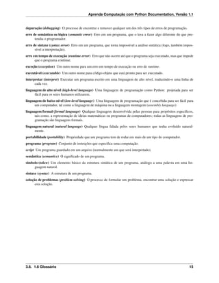 Aprenda Computação com Python Documentation, Versão 1.1
depuração (debugging) O processo de encontrar e remover qualquer um dos três tipos de erros de programação.
erro de semântica ou lógica (semantic error) Erro em um programa, que o leva a fazer algo diferente do que pre-
tendia o programador.
erro de sintaxe (syntax error) Erro em um programa, que torna impossível a análise sintática (logo, também impos-
sível a interpretação).
erro em tempo de execução (runtime error) Erro que não ocorre até que o programa seja executado, mas que impede
que o programa continue.
exceção (exception) Um outro nome para um erro em tempo de execução ou erro de runtime.
executável (executable) Um outro nome para código objeto que está pronto para ser executado.
interpretar (interpret) Executar um programa escrito em uma linguagem de alto nível, traduzindo-o uma linha de
cada vez.
linguagem de alto nível (high-level language) Uma linguagem de programação como Python: projetada para ser
fácil para os seres humanos utilizarem.
linguagem de baixo nível (low-level language) Uma linguagem de programação que é concebida para ser fácil para
um computador, tal como a linguagem de máquina ou a linguagem montagem (assembly language)
linguagem formal (formal language) Qualquer linguagem desenvolvida pelas pessoas para propósitos especíﬁcos,
tais como, a representação de ideias matemáticas ou programas de computadores; todas as linguagens de pro-
gramação são linguagens formais.
linguagem natural (natural language) Qualquer língua falada pelos seres humanos que tenha evoluído natural-
mente.
portabilidade (portability) Propriedade que um programa tem de rodar em mais de um tipo de computador.
programa (program) Conjunto de instruções que especiﬁca uma computação.
script Um programa guardado em um arquivo (normalmente um que será interpretado).
semântica (semantics) O signiﬁcado de um programa.
símbolo (token) Um elemento básico da estrutura sintática de um programa, análogo a uma palavra em uma lin-
guagem natural.
sintaxe (syntax) A estrutura de um programa.
solução de problemas (problem solving) O processo de formular um problema, encontrar uma solução e expressar
esta solução.
3.6. 1.6 Glossário 15
 