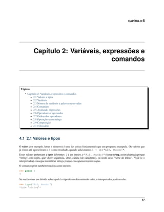 CAPÍTULO 4
Capítulo 2: Variáveis, expressões e
comandos
Tópicos
• Capítulo 2: Variáveis, expressões e comandos
– 2.1 Valores e tipos
– 2.2 Variáveis
– 2.3 Nomes de variáveis e palavras reservadas
– 2.4 Comandos
– 2.5 Avaliando expressões
– 2.6 Operadores e operandos
– 2.7 Ordem dos operadores
– 2.8 Operações com strings
– 2.9 Composição
– 2.11 Glossário
4.1 2.1 Valores e tipos
O valor (por exemplo, letras e números) é uma das coisas fundamentais que um programa manipula. Os valores que
já vimos até agora foram o 2 (como resultado, quando adicionamos 1 + 1) e "Alô, Mundo!".
Esses valores pertencem a tipos diferentes: 2 é um inteiro, e "Alô, Mundo!" é uma string, assim chamada porque
“string”, em inglês, quer dizer sequência, série, cadeia (de caracteres), ou neste caso, “série de letras”. Você (e o
interpretador) consegue identiﬁcar strings porque elas aparecem entre aspas.
O comando print também funciona com inteiros:
>>> print 4
4
Se você estiver em dúvida sobre qual é o tipo de um determinado valor, o interpretador pode revelar:
>>> type("Alô, Mundo!")
<type ’string’>
17
 