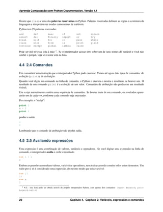 Aprenda Computação com Python Documentation, Versão 1.1
Ocorre que class é uma das palavras reservadas em Python. Palavras reservadas deﬁnem as regras e a estrutura da
linguagem e não podem ser usadas como nomes de variáveis.
Python tem 29 palavras reservadas:
and def exec if not return
assert del finally import or try
break elif for in pass while
class else from is print yield
continue except global lambda raise
Pode ser útil ter essa lista à mão 2
. Se o interpretador acusar erro sobre um de seus nomes de variável e você não
souber o porquê, veja se o nome está na lista.
4.4 2.4 Comandos
Um comando é uma instrução que o interpretador Python pode executar. Vimos até agora dois tipos de comandos: de
exibição (print) e de atribuição.
Quando você digita um comando na linha de comando, o Python o executa e mostra o resultado, se houver um. O
resultado de um comando print é a exibição de um valor. Comandos de atribuição não produzem um resultado
visível.
Um script normalmente contém uma sequência de comandos. Se houver mais de um comando, os resultados apare-
cerão um de cada vez, conforme cada comando seja executado.
Por exemplo, o “script”:
print 1
x = 2
print 2
produz a saída:
1
2
Lembrando que o comando de atribuição não produz saída.
4.5 2.5 Avaliando expressões
Uma expressão é uma combinação de valores, variáveis e operadores. Se você digitar uma expressão na linha de
comando, o interpretador avalia e exibe o resultado:
>>> 1 + 1
2
Embora expressões contenham valores, variáveis e operadores, nem toda expressão contém todos estes elementos. Um
valor por si só é considerado uma expressão, do mesmo modo que uma variável:
>>> 17
17
>>> x
2
2 N.T.: esta lista pode ser obtida através do próprio interpretador Python, com apenas dois comandos: import keyword; print
keyword.kwlist
20 Capítulo 4. Capítulo 2: Variáveis, expressões e comandos
 