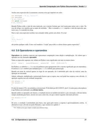 Aprenda Computação com Python Documentation, Versão 1.1
Avaliar uma expressão não é exatamente a mesma coisa que imprimir um valor:
>>> mensagem = "E aí, Doutor?"
>>> mensagem
’E aí, Doutor?’
>>> print mensagem
E aí, Doutor?
Quando Python exibe o valor de uma expressão, usa o mesmo formato que você usaria para entrar com o valor. No
caso de strings, isso signiﬁca que as aspas são incluídas 3
. Mas o comando print imprime o valor da expressão, que,
neste caso, é o conteúdo da string.
Num script, uma expressão sozinha é um comando válido, porém sem efeito. O script:
17
3.2
"Alô, Mundo!"
1 + 1
não produz qualquer saída. Como você mudaria o “script” para exibir os valores destas quatro expressões?
4.6 2.6 Operadores e operandos
Operadores são símbolos especiais que representam computações como adição e multiplicação. Os valores que o
operador usa são chamados operandos.
Todas as expressões seguintes são válidas em Python e seus signiﬁcados são mais ou menos claros:
20+32 hora-1 hora*60+minuto minuto/60 5**2 (5+9)*(15-7)
Em Python, os símbolos +, -, / e o uso de parênteses para agrupamento têm o mesmo signiﬁcado que em matemática.
O asterisco (*) é o símbolo para multiplicação e ** é o símbolo para potenciação.
Quando um nome de variável aparece no lugar de um operando, ele é substituído pelo valor da variável, antes da
operação ser executada.
Adição, subtração, multiplicação e potenciação fazem o que se espera, mas você pode ﬁcar surpreso com a divisão. A
operação seguinte tem um resultado inesperado:
>>> minuto = 59
>>> minuto/60
0
O valor de minuto é 59 e, em aritmética convencional, 59 dividido por 60 é 0,98333, não 0. A razão para a discrepância
é que Python está realizando uma divisão inteira.
Quando ambos os operandos são inteiros, o resultado tem de ser também um inteiro e, por convenção, a divisão inteira
sempre arredonda para baixo, mesmo em casos como este, em que o inteiro seguinte está muito próximo:
>>> minuto*100/60
98
De novo, o resultado é arredondado para baixo, mas agora pelo menos a resposta é aproximadamente correta. A
alternativa é usar a divisão em ponto ﬂutuante, o que veremos no capítulo 3.
3 N.T.: Python aceita aspas simples ou duplas para delimitar strings.
4.6. 2.6 Operadores e operandos 21
 