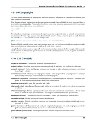 Aprenda Computação com Python Documentation, Versão 1.1
4.9 2.9 Composição
Até agora, vimos os elementos de um programa (variáveis, expressões, e instruções ou comandos) isoladamente, sem
mencionar como combiná-los.
Uma das características mais práticas das linguagens de programação é a possibilidade de pegar pequenos blocos e
combiná-los numa composição. Por exemplo, nós sabemos como somar números e sabemos como exibi-los; acontece
que podemos fazer as duas coisas ao mesmo tempo:
>>> print 17 + 3
20
Na realidade, a soma tem que acontecer antes da impressão, assim, as ações não estão na realidade acontecendo ao
mesmo tempo. O ponto é que qualquer expressão envolvendo números, strings, e variáveis pode ser usada dentro de
um comando print. Você já tinha visto um exemplo disto:
print "Número de minutos desde a meia-noite: ", hora*60+minuto
Esta possibilidade pode não parecer muito impressionante agora, mas você verá outros exemplos em que a composição
torna possível expressar cálculos e tarefas complexas de modo limpo e conciso.
Atenção: Existem limites quanto ao lugar onde você pode usar certos tipos de expressão. Por exemplo, o lado esquerdo
de um comando de atribuição tem que ser um nome de variável, e não uma expressão. Assim, o seguinte não é válido:
minuto+1 = hora.
4.10 2.11 Glossário
atribuição (assignment) Comando que atribui um valor a uma variável.
avaliar (evaluate) Simpliﬁcar uma expressão através da realização de operações, para produzir um valor único.
comando (statement) Trecho de código que representa uma instrução ou ação. Até agora, os comandos vistos foram
de atribuição e exibição.
comentário (comment) Informação em um programa dirigida a outros programadores (ou qualquer pessoa que esteja
lendo o código fonte) e que não tem efeito na execução do programa.
composição (composition) Habilidade de combinar expressões e comandos simples em expressões e comandos com-
postos, de forma a representar operações complexas de forma concisa.
concatenar (concatenate) Juntar dois operandos lado a lado.
diagrama de estado (state diagram) Representação gráﬁca de um conjunto de variáveis e os valores aos quais elas
se referem.
divisão inteira (integer division) Operação que divide um inteiro por outro e resulta em um inteiro. A divisão inteira
resulta no número de vezes que o numerador é divisível pelo denominador e descarta qualquer resto.
expressão (expression) Combinação de variáveis, operadores e valores, que representa um resultado único.
operando (operand) Um dos valores sobre o qual o operador opera.
operador (operator) Símbolo especial que representa uma computação simples, como adição, multiplicação ou con-
catenação de strings.
palavra-chave (keyword) Palavra reservada usada pelo compilador/interpretador para analisar o programa; você não
pode usar palavras-chave como if, def, e while como nomes de variáveis.
ponto-ﬂutuante (ﬂoating-point) Formato para representar números que possuem partes fracionárias.
4.9. 2.9 Composição 23
 