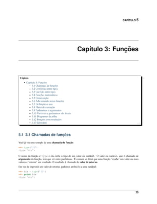 CAPÍTULO 5
Capítulo 3: Funções
Tópicos
• Capítulo 3: Funções
– 3.1 Chamadas de funções
– 3.2 Conversão entre tipos
– 3.3 Coerção entre tipos
– 3.4 Funções matemáticas
– 3.5 Composição
– 3.6 Adicionando novas funções
– 3.7 Deﬁnições e uso
– 3.8 Fluxo de execução
– 3.9 Parâmetros e argumentos
– 3.10 Variáveis e parâmetros são locais
– 3.11 Diagramas da pilha
– 3.12 Funções com resultados
– 3.13 Glossário
5.1 3.1 Chamadas de funções
Você já viu um exemplo de uma chamada de função:
>>> type(’32’)
<type ’str’>
O nome da função é type e ela exibe o tipo de um valor ou variável. O valor ou variável, que é chamado de
argumento da função, tem que vir entre parênteses. É comum se dizer que uma função ‘recebe’ um valor ou mais
valores e ‘retorna’ um resultado. O resultado é chamado de valor de retorno.
Em vez de imprimir um valor de retorno, podemos atribui-lo a uma variável:
>>> bia = type(’32’)
>>> print bia
<type ’str’>
25
 
