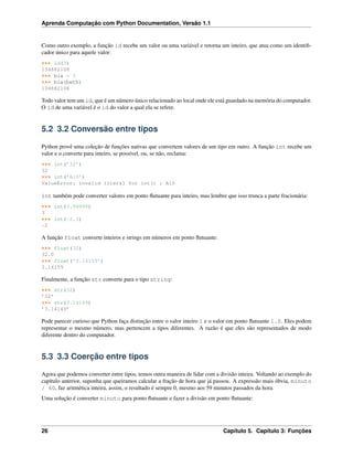 Aprenda Computação com Python Documentation, Versão 1.1
Como outro exemplo, a função id recebe um valor ou uma variável e retorna um inteiro, que atua como um identiﬁ-
cador único para aquele valor:
>>> id(3)
134882108
>>> bia = 3
>>> bia(beth)
134882108
Todo valor tem um id, que é um número único relacionado ao local onde ele está guardado na memória do computador.
O id de uma variável é o id do valor a qual ela se refere.
5.2 3.2 Conversão entre tipos
Python provê uma coleção de funções nativas que convertem valores de um tipo em outro. A função int recebe um
valor e o converte para inteiro, se possível, ou, se não, reclama:
>>> int(’32’)
32
>>> int(’Alô’)
ValueError: invalid literal for int() : Alô
int também pode converter valores em ponto ﬂutuante para inteiro, mas lembre que isso trunca a parte fracionária:
>>> int(3.99999)
3
>>> int(-2.3)
-2
A função float converte inteiros e strings em números em ponto ﬂutuante:
>>> float(32)
32.0
>>> float(’3.14159’)
3.14159
Finalmente, a função str converte para o tipo string:
>>> str(32)
’32’
>>> str(3.14149)
’3.14149’
Pode parecer curioso que Python faça distinção entre o valor inteiro 1 e o valor em ponto ﬂutuante 1.0. Eles podem
representar o mesmo número, mas pertencem a tipos diferentes. A razão é que eles são representados de modo
diferente dentro do computador.
5.3 3.3 Coerção entre tipos
Agora que podemos converter entre tipos, temos outra maneira de lidar com a divisão inteira. Voltando ao exemplo do
capítulo anterior, suponha que queiramos calcular a fração de hora que já passou. A expressão mais óbvia, minuto
/ 60, faz aritmética inteira, assim, o resultado é sempre 0, mesmo aos 59 minutos passados da hora.
Uma solução é converter minuto para ponto ﬂutuante e fazer a divisão em ponto ﬂutuante:
26 Capítulo 5. Capítulo 3: Funções
 