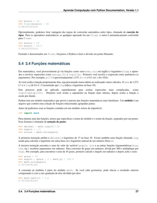 Aprenda Computação com Python Documentation, Versão 1.1
>>> minuto = 59
>>> float(minuto) / 60
0.983333333333
Opcionalmente, podemos tirar vantagem das regras de conversão automática entre tipos, chamada de coerção de
tipos. Para os operadores matemáticos, se qualquer operando for um float, o outro é automaticamente convertido
para float:
>>> minuto = 59
>>> minuto / 60.0
0.983333333333
Fazendo o denominador um float, forçamos o Python a fazer a divisão em ponto ﬂutuante.
5.4 3.4 Funções matemáticas
Em matemática, você provavelmente já viu funções como seno (sen, sin em inglês) e logaritmo (log), e apren-
deu a resolver expressões como sen(pi/2) e log(1/x). Primeiro você resolve e expressão entre parênteses (o
argumento). Por exemplo, pi/2 é aproximadamente 1,571, e 1/x é 0.1 (se x for 10,0).
Aí você avalia a função propriamente dita, seja procurando numa tabela ou realizando vários cálculos. O sen de 1,571
é 1 e o log de 0,1 é -1 (assumindo que log indica o logaritmo na base 10).
Este processo pode ser aplicado repetidamente para avaliar expressões mais complicadas, como
log(1/sen(pi/2)). Primeiro você avalia o argumento na função mais interna, depois avalia a função e
assim por diante.
Python tem um módulo matemático que provê a maioria das funções matemáticas mais familiares. Um módulo é um
arquivo que contém uma coleção de funções relacionadas agrupadas juntas.
Antes de podermos usar as funções contidas em um módulo, temos de importá-lo:
>>> import math
Para chamar uma das funções, temos que especiﬁcar o nome do módulo e o nome da função, separados por um ponto.
Esse formato é chamado de notação de ponto:
>>> decibel = math.log10(17.0)
>>> angulo = 1.5
>>> altura = math.sin(angulo)
A primeira instrução atribui a decibel o logaritmo de 17 na base 10. Existe também uma função chamada log,
usada para calcular o logaritmo em outra base ou o logaritmo natural de um número (base e).
A terceira instrução encontra o seno do valor da variável angulo. sin e as outras funções trigonométricas (cos,
tan, etc.) recebem argumentos em radianos. Para converter de graus em radianos, divida por 360 e multiplique por
2*pi. Por exemplo, para encontrar o seno de 45 graus, primeiro calcule o ângulo em radianos e depois ache o seno:
>>> graus = 45
>>> angulo = graus * 2 * math.pi / 360.0
>>> math.sin(angulo)
0.707106781187
A constante pi também é parte do módulo math. Se você sabe geometria, pode checar o resultado anterior
comparando-o com a raiz quadrada de dois dividido por dois:
>>> math.sqrt(2) / 2.0
0.707106781187
5.4. 3.4 Funções matemáticas 27
 