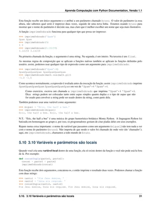 Aprenda Computação com Python Documentation, Versão 1.1
Esta função recebe um único argumento e o atribui a um parâmetro chamado bruno. O valor do parâmetro (a essa
altura, não sabemos qual será) é impresso duas vezes, seguido de uma nova linha. Estamos usando bruno para
mostrar que o nome do parâmetro é decisão sua, mas claro que é melhor escolher um nome que seja mais ilustrativo.
A função imprimeDobrado funciona para qualquer tipo que possa ser impresso:
>>> imprimeDobrado(’Spam’)
Spam Spam
>>> imprimeDobrado(5)
5 5
>>> imprimeDobrado(3.14159)
3.14159 3.14159
Na primeira chamada da função, o argumento é uma string. Na segunda, é um inteiro. Na terceira é um float.
As mesmas regras de composição que se aplicam a funções nativas também se aplicam às funções deﬁnidas pelo
usuário, assim, podemos usar qualquer tipo de expressão como um argumento para imprimeDobrado:
>>> imprimeDobrado(’Spam’*4)
SpamSpamSpamSpam SpamSpamSpamSpam
>>> imprimeDobrado(math.cos(math.pi))
-1.0 -1.0
Como acontece normalmente, a expressão é avaliada antes da execução da função, assim imprimeDobrado imprime
SpamSpamSpamSpam SpamSpamSpamSpam em vez de ’Spam’*4 ’Spam’*4.
Como exercício, escreva um chamada a imprimeDobrado que imprima ’Spam’*4 ’Spam’*4.
Dica: strings podem ser colocadas tanto entre aspas simples quanto duplas e o tipo de aspas que não
for usado para envolver a string pode ser usado dentro da string, como parte dela.
Também podemos usar uma variável como argumento:
>>> miguel = ’Eric, the half a bee.’
>>> imprimeDobrado(miguel)
Eric, the half a bee. Eric, the half a bee.
N.T.: “Eric, the half a bee” é uma música do grupo humorístico britânico Monty Python. A linguagem Python foi
batizada em homenagem ao grupo e, por isso, os programadores gostam de citar piadas deles em seus exemplos.
Repare numa coisa importante: o nome da variável que passamos como um argumento (miguel) não tem nada a ver
com o nome do parâmetro (bruno). Não importa de que modo o valor foi chamado de onde veio (do ‘chamador’);
aqui, em imprimeDobrado, chamamos a todo mundo de bruno.
5.10 3.10 Variáveis e parâmetros são locais
Quando você cria uma variável local dentro de uma função, ela só existe dentro da função e você não pode usá-la fora
de lá. Por exemplo:
def concatDupla(parte1, parte2):
concat = parte1 + parte2
imprimeDobrado(concat)
Esta função recebe dois argumentos, concatena-os, e então imprime o resultado duas vezes. Podemos chamar a função
com duas strings:
>>> canto1 = ’Pie Jesu domine, ’
>>> canto2 = ’dona eis requiem. ’
>>> concatDupla(canto1, canto2)
Pie Jesu domine, Dona eis requiem. Pie Jesu domine, Dona eis requiem.
5.10. 3.10 Variáveis e parâmetros são locais 31
 