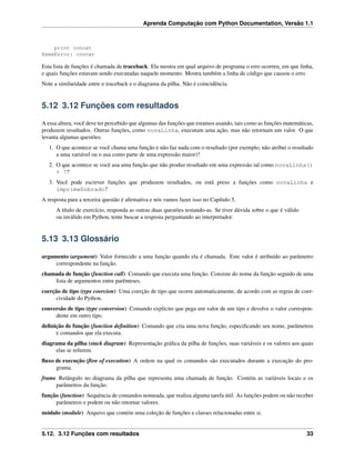 Aprenda Computação com Python Documentation, Versão 1.1
print concat
NameError: concat
Esta lista de funções é chamada de traceback. Ela mostra em qual arquivo de programa o erro ocorreu, em que linha,
e quais funções estavam sendo executadas naquele momento. Mostra também a linha de código que causou o erro.
Note a similaridade entre o traceback e o diagrama da pilha. Não é coincidência.
5.12 3.12 Funções com resultados
A essa altura, você deve ter percebido que algumas das funções que estamos usando, tais como as funções matemáticas,
produzem resultados. Outras funções, como novaLinha, executam uma ação, mas não retornam um valor. O que
levanta algumas questões:
1. O que acontece se você chama uma função e não faz nada com o resultado (por exemplo, não atribui o resultado
a uma variável ou o usa como parte de uma expressão maior)?
2. O que acontece se você usa uma função que não produz resultado em uma expressão tal como novaLinha()
+ 7?
3. Você pode escrever funções que produzem resultados, ou está preso a funções como novaLinha e
imprimeDobrado?
A resposta para a terceira questão é aﬁrmativa e nós vamos fazer isso no Capítulo 5.
A título de exercício, responda as outras duas questões testando-as. Se tiver dúvida sobre o que é válido
ou inválido em Python, tente buscar a resposta perguntando ao interpretador.
5.13 3.13 Glossário
argumento (argument) Valor fornecido a uma função quando ela é chamada. Este valor é atribuído ao parâmetro
correspondente na função.
chamada de função (function call) Comando que executa uma função. Consiste do nome da função seguido de uma
lista de argumentos entre parênteses.
coerção de tipo (type coercion) Uma coerção de tipo que ocorre automaticamente, de acordo com as regras de coer-
cividade do Python.
conversão de tipo (type conversion) Comando explícito que pega um valor de um tipo e devolve o valor correspon-
dente em outro tipo.
deﬁnição de função (function deﬁnition) Comando que cria uma nova função, especiﬁcando seu nome, parâmetros
e comandos que ela executa.
diagrama da pilha (stack diagram) Representação gráﬁca da pilha de funções, suas variáveis e os valores aos quais
elas se referem.
ﬂuxo de execução (ﬂow of execution) A ordem na qual os comandos são executados durante a execução do pro-
grama.
frame Retângulo no diagrama da pilha que representa uma chamada de função. Contém as variáveis locais e os
parâmetros da função.
função (function) Sequência de comandos nomeada, que realiza alguma tarefa útil. As funções podem ou não receber
parâmetros e podem ou não retornar valores.
módulo (module) Arquivo que contém uma coleção de funções e classes relacionadas entre si.
5.12. 3.12 Funções com resultados 33
 
