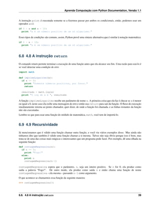 Aprenda Computação com Python Documentation, Versão 1.1
A instrução print é executada somente se a ﬁzermos passar por ambos os condicionais, então, podemos usar um
operador and:
if 0 < x and x < 10:
print "x é um número positivo de um só algarismo."
Esses tipos de condições são comuns, assim, Python provê uma sintaxe alternativa que é similar à notação matemática:
if 0 < x < 10:
print "x é um número positivo de um só algarismo."
6.8 4.8 A instrução return
O comando return permite terminar a execução de uma função antes que ela alcance seu ﬁm. Uma razão para usá-lo é
se você detectar uma condição de erro:
import math
def imprimeLogaritmo(x):
if x <= 0:
print "Somente números positivos, por favor."
return
resultado = math.log(x)
print "O log de x é ", resultado
A função imprimeLogaritmo recebe um parâmetro de nome x. A primeira coisa que ela faz é checar se x é menor
ou igual a 0, neste caso ela exibe uma mensagem de erro e então usa return para sair da função. O ﬂuxo de execução
imediatamente retorna ao ponto chamador, quer dizer, de onde a função foi chamada, e as linhas restantes da função
não são executadas.
Lembre-se que para usar uma função do módulo de matemática, math, você tem de importá-lo.
6.9 4.9 Recursividade
Já mencionamos que é válido uma função chamar outra função, e você viu vários exemplos disso. Mas ainda não
tínhamos dito que também é válido uma função chamar a si mesma. Talvez não seja óbvio porque isso é bom, mas
trata-se de uma das coisas mais mágicas e interessantes que um programa pode fazer. Por exemplo, dê uma olhada na
seguinte função:
def contagemRegressiva(n):
if n == 0:
print "Fogo!"
else:
print n
contagemRegressiva(n-1)
contagemRegressiva espera que o parâmetro, n, seja um inteiro positivo. Se n for 0, ela produz como
saída a palavra “Fogo!”. De outro modo, ela produz como saída n e então chama uma função de nome
contagemRegressiva – ela mesma – passando n-1 como argumento.
O que acontece se chamarmos essa função da seguinte maneira:
>>> contagemRegressiva(3)
6.8. 4.8 A instrução return 39
 