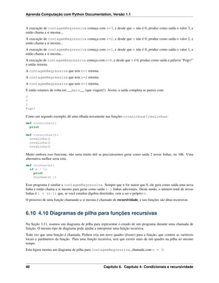 Aprenda Computação com Python Documentation, Versão 1.1
A execução de contagemRegressiva começa com n=3, e desde que n não é 0, produz como saída o valor 3, e
então chama a si mesma...
A execução de contagemRegressiva começa com n=2, e desde que n não é 0, produz como saída o valor 2, e
então chama a si mesma...
A execução de contagemRegressiva começa com n=1, e desde que n não é 0, produz como saída o valor 1, e
então chama a si mesma...
A execução de contagemRegressiva começa com n=0, e desde que n é 0, produz como saída a palavra “Fogo!”
e então retorna.
A contagemRegressiva que tem n=1 retorna.
A contagemRegressiva que tem n=2 retorna.
A contagemRegressiva que tem n=3 retorna.
E então estamos de volta em __main__ (que viagem!). Assim, a saída completa se parece com:
3
2
1
Fogo!
Como um segundo exemplo, dê uma olhada novamente nas funções novaLinha e tresLinhas:
def novaLinha():
print
def tresLinhas():
novaLinha()
novaLinha()
novaLinha()
Muito embora isso funcione, não seria muito útil se precisássemos gerar como saída 2 novas linhas, ou 106. Uma
alternativa melhor seria esta:
def nLinhas(n):
if n > 0:
print
nLinhas(n-1)
Esse programa é similar a contagemRegressiva. Sempre que n for maior que 0, ele gera como saída uma nova
linha e então chama a si mesmo para gerar como saída n-1 linhas adicionais. Deste modo, o número total de novas
linhas é 1 + (n-1) que, se você estudou álgebra direitinho, vem a ser o próprio n.
O processo de uma função chamando a si mesma é chamado de recursividade, e tais funções são ditas recursivas.
6.10 4.10 Diagramas de pilha para funções recursivas
Na Seção 3.11, usamos um diagrama de pilha para representar o estado de um programa durante uma chamada de
função. O mesmo tipo de diagrama pode ajudar a interpretar uma função recursiva.
Toda vez que uma função é chamada, Python cria um novo quadro (frame) para a função, que contém as variáveis
locais e parâmetros da função. Para uma função recursiva, terá que existir mais de um quadro na pilha ao mesmo
tempo.
Esta ﬁgura mostra um diagrama de pilha para contagemRegressiva, chamada com n = 3:
40 Capítulo 6. Capítulo 4: Condicionais e recursividade
 
