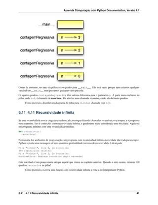 Aprenda Computação com Python Documentation, Versão 1.1
Como de costume, no topo da pilha está o quadro para __main__. Ele está vazio porque nem criamos qualquer
variável em __main__ nem passamos qualquer valor para ele.
Os quatro quadros contagemRegressiva têm valores diferentes para o parâmetro n. A parte mais em baixo na
pilha, onde n=0, é chamada de caso base. Ele não faz uma chamada recursiva, então não há mais quadros.
Como exercício, desenhe um diagrama de pilha para nLinhas chamada com n=4.
6.11 4.11 Recursividade inﬁnita
Se uma recursividade nunca chega ao caso base, ela prossegue fazendo chamadas recursivas para sempre, e o programa
nunca termina. Isto é conhecido como recursividade inﬁnita, e geralmente não é considerada uma boa ideia. Aqui está
um programa mínimo com uma recursividade inﬁnita:
def recursiva():
recursiva()
Na maioria dos ambientes de programação, um programa com recursividade inﬁnita na verdade não roda para sempre.
Python reporta uma mensagem de erro quando a profundidade máxima de recursividade é alcançada:
File "<stdin>", line 2, in recursiva
(98 repetitions omitted)
File "<stdin>", line 2, in recursiva
RuntimeError: Maximum recursion depth exceeded
Este traceback é um pouco maior do que aquele que vimos no capítulo anterior. Quando o erro ocorre, existem 100
quadros recursiva na pilha!
Como exercício, escreva uma função com recursividade inﬁnita e rode-a no interpretador Python.
6.11. 4.11 Recursividade inﬁnita 41
 