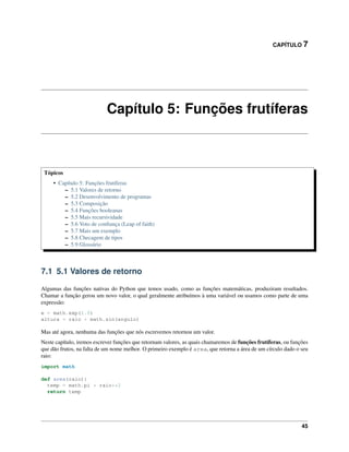 CAPÍTULO 7
Capítulo 5: Funções frutíferas
Tópicos
• Capítulo 5: Funções frutíferas
– 5.1 Valores de retorno
– 5.2 Desenvolvimento de programas
– 5.3 Composição
– 5.4 Funções booleanas
– 5.5 Mais recursividade
– 5.6 Voto de conﬁança (Leap of faith)
– 5.7 Mais um exemplo
– 5.8 Checagem de tipos
– 5.9 Glossário
7.1 5.1 Valores de retorno
Algumas das funções nativas do Python que temos usado, como as funções matemáticas, produziram resultados.
Chamar a função gerou um novo valor, o qual geralmente atribuímos à uma variável ou usamos como parte de uma
expressão:
e = math.exp(1.0)
altura = raio * math.sin(angulo)
Mas até agora, nenhuma das funções que nós escrevemos retornou um valor.
Neste capítulo, iremos escrever funções que retornam valores, as quais chamaremos de funções frutíferas, ou funções
que dão frutos, na falta de um nome melhor. O primeiro exemplo é area, que retorna a área de um círculo dado o seu
raio:
import math
def area(raio):
temp = math.pi * raio**2
return temp
45
 