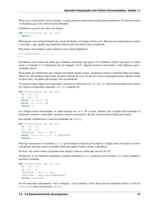 Aprenda Computação com Python Documentation, Versão 1.1
Neste caso, os dois pontos são as entradas, os quais podemos representar usando quatro parâmetros. O valor de retorno
é a distância, que é um valor em ponto ﬂutuante.
Já podemos escrever um esboço da função:
def distancia(x1, y1, x2, y2):
return 0.0
Obviamente, esta versão da função não calcula distâncias; ela sempre retorna zero. Mas ela está sintaticamente correta,
e vai rodar, o que signiﬁca que podemos testá-la antes de torná-la mais complicada.
Para testar a nova função, vamos chamá-la com valores hipotéticos:
>>> distancia(1, 2, 4, 6)
0.0
Escolhemos estes valores de modo que a distância horizontal seja igual a 3 e a distância vertical seja igual a 4; deste
modo, o resultado é 5 (a hipotenusa de um triângulo 3-4-5). Quando testamos uma função, é útil sabermos qual o
resultado correto.
Neste ponto, já conﬁrmamos que a função está sintaticamente correta, e podemos começar a adicionar linhas de código.
Depois de cada mudança adicionada, testamos a função de novo. Se um erro ocorre em qualquer ponto, sabemos aonde
ele deve estar: nas linhas adicionadas mais recentemente.
Um primeiro passo lógico nesta operação é encontrar as diferenças x2 - x1 e y2 - y1. Nós iremos guardar estes valores
em variáveis temporárias chamadas dx e dy e imprimi-las:
def distancia(x1, y1, x2, y2):
dx = x2 - x1
dy = y2 - y1
print "dx vale", dx
print "dy vale", dy
return 0.0
Se a função estiver funcionando, as saídas deverão ser 3 e 4. Se é assim, sabemos que a função está recebendo os
parâmetros corretos e realizando o primeiro cálculo corretamente. Se não, existem poucas linhas para checar.
Em seguida, calcularemos a soma dos quadrados de dx e dy:
def distancia(x1, y1, x2, y2):
dx = x2 - x1
dy = y2 - y1
dquadrado = dx**2 + dy**2
print "dquadrado vale: ", dquadrado
return 0.0
Note que removemos os comandos print que havíamos escrito no passo anterior. Código como este ajuda a escrever
o programa, mas não é parte do produto ﬁnal (em inglês é usado o termo scaffolding).
De novo, nós vamos rodar o programa neste estágio e checar a saída (que deveria ser 25).
Finalmente, se nós tínhamos importado o módulo matemático math, podemos usar a função sqrt para computar e
retornar o resultado:
def distancia(x1, x2, y1, y2):
dx = x2 - x1
dy = y2 - y1
dquadrado = dx**2 + dy**2
resultado = math.sqrt(dquadrado)
return resultado
Se isto funcionar corretamente, você conseguiu. Caso contrário, talvez fosse preciso imprimir (exibir) o valor de
resultado antes da instrução return.
7.2. 5.2 Desenvolvimento de programas 47
 