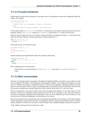 Aprenda Computação com Python Documentation, Versão 1.1
7.4 5.4 Funções booleanas
Funções podem retornar valores booleanos, o que muitas vezes é conveniente por ocultar testes complicados dentro de
funções. Por exemplo:
def ehDivisivel(x, y):
If x % y == 0:
return True # é verdadeiro (True), é divisível
else:
return False # é falso (False), não é divisível
O nome desta função é ehDivisivel (“é divisível”). É comum dar a uma função booleana nomes que soem como
perguntas sim/não. ehDivisivel retorna ou True ou False para indicar se x é ou não é divisível por y.
Podemos tornar a função mais concisa se tirarmos vantagem do fato de a condição da instrução if ser ela mesma uma
expressão booleana. Podemos retorná-la diretamente, evitando totalmente o if:
def ehDivisivel(x, y):
return x % y == 0
Esta sessão mostra a nova função em ação:
>>> ehDivisivel(6, 4)
False
>>> ehDivisivel(6, 3)
True
Funções booleanas são frequentemente usadas em comandos condicionais:
if ehDivisivel(x, y):
print "x é divisível por y"
else:
print "x não é divisível por y"
Mas a comparação extra é desnecessária.
Como exercício, escreva uma função estaEntre(x, y, z) que retorne True se y < x < z ou False,
se não.
7.5 5.5 Mais recursividade
Até aqui, você aprendeu apenas um pequeno subconjunto da linguagem Python, mas pode ser que te interesse saber
que este pequeno subconjunto é uma linguagem de programação completa, o que signiﬁca que qualquer coisa que
possa ser traduzida em operação computacional pode ser expressa nesta linguagem. Qualquer programa já escrito
pode ser reescrito usando somente os aspectos da linguagem que você aprendeu até agora (usualmente, você precisaria
de uns poucos comandos para controlar dispositivos como o teclado, mouse, discos, etc., mas isto é tudo).
Provar esta aﬁrmação é um exercício nada trivial, que foi alcançado pela primeira vez por Alan Turing, um dos
primeiros cientistas da computação (alguém poderia dizer que ele foi um matemático, mas muitos dos primeiros
cientistas da computação começaram como matemáticos). Por isso, ﬁcou conhecido como Tese de Turing. Se você
ﬁzer um curso em Teoria da Computação, você terá chance de ver a prova.
Para te dar uma ideia do que você pode fazer com as ferramentas que aprendeu a usar até agora, vamos avaliar algumas
funções matemáticas recursivamente deﬁnidas. Uma deﬁnição recursiva é similar à uma deﬁnição circular, no sentido
de que a deﬁnição faz referência à coisa que está sendo deﬁnida. Uma verdadeira deﬁnição circular não é muito útil:
vorpal: adjetivo usado para descrever algo que é vorpal.
7.4. 5.4 Funções booleanas 49
 