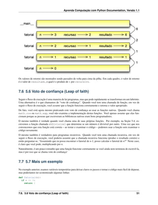 Aprenda Computação com Python Documentation, Versão 1.1
Os valores de retorno são mostrados sendo passados de volta para cima da pilha. Em cada quadro, o valor de retorno
é o valor de resultado, o qual é o produto de n por recursivo.
7.6 5.6 Voto de conﬁança (Leap of faith)
Seguir o ﬂuxo de execução é uma maneira de ler programas, mas que pode rapidamente se transformar em um labirinto.
Uma alternativa é o que chamamos de “voto de conﬁança”. Quando você tem uma chamada de função, em vez de
seguir o ﬂuxo de execução, você assume que a função funciona corretamente e retorna o valor apropriado.
De fato, você está agora mesmo praticando este voto de conﬁança ao usar as funções nativas. Quando você chama
math.cos ou math.exp, você não examina a implementação destas funções. Você apenas assume que elas fun-
cionam porque as pessoas que escreveram as bibliotecas nativas eram bons programadores.
O mesmo também é verdade quando você chama uma de suas próprias funções. Por exemplo, na Seção 5.4, es-
crevemos a função chamada ehDivisivel que determina se um número é divisível por outro. Uma vez que nos
convencemos que esta função está correta – ao testar e examinar o código – podemos usar a função sem examinar o
código novamente.
O mesmo também é verdadeiro para programas recursivos. Quando você tem uma chamada recursiva, em vez de
seguir o ﬂuxo de execução, você poderia assumir que a chamada recursiva funciona (produz o resultado correto) e
então perguntar-se, “Assumindo que eu possa encontrar o fatorial de n-1, posso calcular o fatorial de n?” Neste caso,
é claro que você pode, multiplicando por n.
Naturalmente, é um pouco estranho que uma função funcione corretamente se você ainda nem terminou de escrevê-la,
mas é por isso que se chama voto de conﬁança!
7.7 5.7 Mais um exemplo
No exemplo anterior, usamos variáveis temporárias para deixar claros os passos e tornar o código mais fácil de depurar,
mas poderíamos ter economizado algumas linhas:
def fatorial(n):
if n == 0:
return 1
7.6. 5.6 Voto de conﬁança (Leap of faith) 51
 
