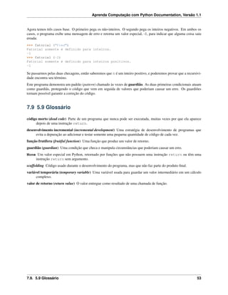 Aprenda Computação com Python Documentation, Versão 1.1
Agora temos três casos base. O primeiro pega os não-inteiros. O segundo pega os inteiros negativos. Em ambos os
casos, o programa exibe uma mensagem de erro e retorna um valor especial, -1, para indicar que alguma coisa saiu
errada:
>>> fatorial ("Fred")
Fatorial somente é definido para inteiros.
-1
>>> fatorial (-2)
Fatorial somente é definido para inteiros positivos.
-1
Se passarmos pelas duas checagens, então saberemos que n é um inteiro positivo, e poderemos provar que a recursivi-
dade encontra seu término.
Este programa demonstra um padrão (pattern) chamado às vezes de guardião. As duas primeiras condicionais atuam
como guardiãs, protegendo o código que vem em seguida de valores que poderiam causar um erro. Os guardiões
tornam possível garantir a correção do código.
7.9 5.9 Glossário
código morto (dead code) Parte de um programa que nunca pode ser executada, muitas vezes por que ela aparece
depois de uma instrução return.
desenvolvimento incremental (incremental development) Uma estratégia de desenvolvimento de programas que
evita a depuração ao adicionar e testar somente uma pequena quantidade de código de cada vez.
função frutífera (fruitful function) Uma função que produz um valor de retorno.
guardião (guardian) Uma condição que checa e manipula circunstâncias que poderiam causar um erro.
None Um valor especial em Python, retornado por funções que não possuem uma instrução return ou têm uma
instrução return sem argumento.
scaffolding Código usado durante o desenvolvimento do programa, mas que não faz parte do produto ﬁnal.
variável temporária (temporary variable) Uma variável usada para guardar um valor intermediário em um cálculo
complexo.
valor de retorno (return value) O valor entregue como resultado de uma chamada de função.
7.9. 5.9 Glossário 53
 