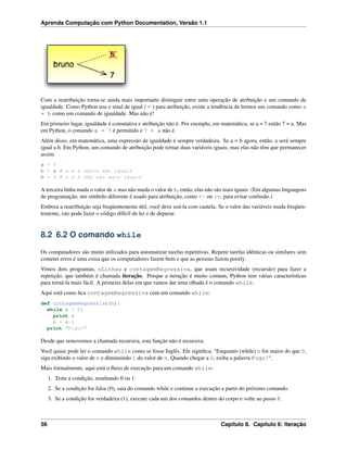 Aprenda Computação com Python Documentation, Versão 1.1
Com a reatribuição torna-se ainda mais importante distinguir entre uma operação de atribuição e um comando de
igualdade. Como Python usa o sinal de igual ( = ) para atribuição, existe a tendência de lermos um comando como a
= b como um comando de igualdade. Mas não é!
Em primeiro lugar, igualdade é comutativa e atribuição não é. Por exemplo, em matemática, se a = 7 então 7 = a. Mas
em Python, o comando a = 7 é permitido e 7 = a não é.
Além disso, em matemática, uma expressão de igualdade é sempre verdadeira. Se a = b agora, então, a será sempre
igual a b. Em Python, um comando de atribuição pode tornar duas variáveis iguais, mas elas não têm que permanecer
assim:
a = 5
b = a # a e b agora são iguais
b = 3 # a e b não são mais iguais
A terceira linha muda o valor de a mas não muda o valor de b, então, elas não são mais iguais. (Em algumas linguagens
de programação, um símbolo diferente é usado para atribuição, como <- ou :=, para evitar confusão.)
Embora a reatribuição seja freqüentemente útil, você deve usá-la com cautela. Se o valor das variáveis muda freqüen-
temente, isto pode fazer o código difícil de ler e de depurar.
8.2 6.2 O comando while
Os computadores são muito utilizados para automatizar tarefas repetitivas. Repetir tarefas idênticas ou similares sem
cometer erros é uma coisa que os computadores fazem bem e que as pessoas fazem poorly.
Vimos dois programas, nLinhas e contagemRegressiva, que usam recursividade (recursão) para fazer a
repetição, que também é chamada iteração. Porque a iteração é muito comum, Python tem várias características
para torná-la mais fácil. A primeira delas em que vamos dar uma olhada é o comando while.
Aqui está como ﬁca contagemRegressiva com um comando while:
def contagemRegressiva(n):
while n > 0:
print n
n = n-1
print "Fogo!"
Desde que removemos a chamada recursiva, esta função não é recursiva.
Você quase pode ler o comando while como se fosse Inglês. Ele signiﬁca, “Enquanto (while) n for maior do que 0,
siga exibindo o valor de n e diminuindo 1 do valor de n. Quando chegar a 0, exiba a palavra Fogo!“.
Mais formalmente, aqui está o ﬂuxo de execução para um comando while:
1. Teste a condição, resultando 0 ou 1.
2. Se a condição for falsa (0), saia do comando while e continue a execução a partir do próximo comando.
3. Se a condição for verdadeira (1), execute cada um dos comandos dentro do corpo e volte ao passo 1.
56 Capítulo 8. Capítulo 6: Iteração
 