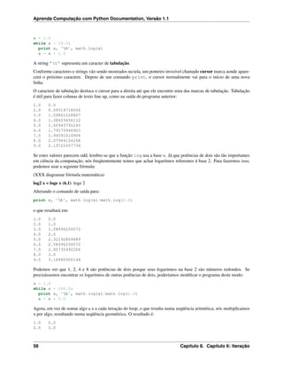 Aprenda Computação com Python Documentation, Versão 1.1
x = 1.0
while x < 10.0:
print x, ’t’, math.log(x)
x = x + 1.0
A string ’t’ representa um caracter de tabulação.
Conforme caracteres e strings vão sendo mostrados na tela, um ponteiro invisível chamado cursor marca aonde apare-
cerá o próximo caractere. Depois de um comando print, o cursor normalmente vai para o início de uma nova
linha.
O caractere de tabulação desloca o cursor para a direita até que ele encontre uma das marcas de tabulação. Tabulação
é útil para fazer colunas de texto line up, como na saída do programa anterior:
1.0 0.0
2.0 0.69314718056
3.0 1.09861228867
4.0 1.38629436112
5.0 1.60943791243
6.0 1.79175946923
7.0 1.94591014906
8.0 2.07944154168
9.0 2.19722457734
Se estes valores parecem odd, lembre-se que a função log usa a base e. Já que potências de dois são tão importantes
em ciência da computação, nós freqüentemente temos que achar logaritmos referentes à base 2. Para fazermos isso,
podemos usar a seguinte fórmula:
(XXX diagramar fórmula matemática)
log2 x = loge x (6.1) loge 2
Alterando o comando de saída para:
print x, ’t’, math.log(x)/math.log(2.0)
o que resultará em:
1.0 0.0
2.0 1.0
3.0 1.58496250072
4.0 2.0
5.0 2.32192809489
6.0 2.58496250072
7.0 2.80735492206
8.0 3.0
9.0 3.16992500144
Podemos ver que 1, 2, 4 e 8 são potências de dois porque seus logaritmos na base 2 são números redondos. Se
precisássemos encontrar os logaritmos de outras potências de dois, poderíamos modiﬁcar o programa deste modo:
x = 1.0
while x < 100.0:
print x, ’t’, math.log(x)/math.log(2.0)
x = x * 2.0
Agora, em vez de somar algo a x a cada iteração do loop, o que resulta numa seqüência aritmética, nós multiplicamos
x por algo, resultando numa seqüência geométrica. O resultado é:
1.0 0.0
2.0 1.0
58 Capítulo 8. Capítulo 6: Iteração
 