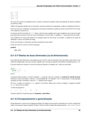 Aprenda Computação com Python Documentation, Versão 1.1
4.0 2.0
8.0 3.0
16.0 4.0
32.0 5.0
64.0 6.0
Por causa do caractere de tabulação entre as colunas, a posição da segunda coluna não depende do número de dígitos
na primeira coluna.
Tabelas de logaritmos podem não ser mais úteis, mas para cientistas da computação, conhecer as potências de dois é!
Como um exercício, modiﬁque este programa de modo que ele produza as potências de dois acima de 65.535 (ou seja,
216). Imprima e memorize-as.
O caractere de barra invertida em ’t’ indica o início de uma seqüência de escape. Seqüências de escape são usadas
para representar caracteres invisíveis como de tabulação e de nova linha. A seqüência n representa uma nova linha.
Uma seqüência de escape pode aparecer em qualquer lugar em uma string; no exemplo, a seqüência de escape de
tabulação é a única coisa dentro da string.
Como você acha que se representa uma barra invertida em uma string?
Como um exercício, escreva um única string que
produza
esta saída.
8.4 6.4 Tabelas de duas dimensões (ou bi-dimensionais)
Uma tabela de duas dimensões é uma tabela em que você lê o valor na interseção entre uma linha e uma coluna. Uma
tabela de multiplicação é um bom exemplo. Digamos que você queira imprimir uma tabela de multiplicação de 1 a 6.
Uma boa maneira de começar é escrever um loop que imprima os múltiplos de 2, todos em uma linha:
i = 1
while i <= 6:
print 2*i, ’ ’,
i = i + 1
print
A primeira linha inicializa a variável chamada i, a qual age como um contador ou variável de controle do loop.
Conforme o loop é executado, o valor de i é incrementado de 1 a 6. Quando i for 7, o loop termina. A cada repetição
(iteração) do loop, é mostrado o valor de 2*i, seguido de três espaços.
De novo, a vírgula no comando print suprime a nova linha. Depois que o loop se completa, o segundo comando
print inicia uma nova linha.
A saída do programa é:
2 4 6 8 10 12
Até aqui, tudo bem. O próximo passo é encapsular e generalizar.
8.5 6.5 Encapsulamento e generalização
Encapsulamento é o processo de wrapping um pedaço de código em uma função, permitindo que você tire vantagem de
todas as coisas para as quais as funções são boas. Você já viu dois exemplos de encapsulamento: imprimeParidade
8.4. 6.4 Tabelas de duas dimensões (ou bi-dimensionais) 59
 