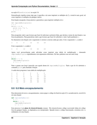 Aprenda Computação com Python Documentation, Versão 1.1
na seção 4.5; e eDivisivel na seção 5.4
Generalização signiﬁca tomar algo que é especíﬁco, tal como imprimir os múltiplos de 2, e torná-lo mais geral, tal
como imprimir os múltiplos de qualquer inteiro.
Esta função encapsula o loop anterior e generaliza-o para imprimir múltiplos de n:
def imprimeMultiplos(n):
i = 1
while i <= 6:
print n*i, ’t ’,
i = i + 1
print
Para encapsular, tudo o que tivemos que fazer foi adicionar a primeira linha, que declara o nome de uma função e sua
lista de parâmetros. Para generalizar, tudo o que tivemos que fazer foi substituir o valor 2 pelo parâmetro n.
Se chamarmos esta função com o argumento 2, teremos a mesma saída que antes. Com o argumento 3, a saída é:
3 6 9 12 15 18
Com o argumento 4, a saída é:
4 8 12 16 20 24
Agora você provavelmente pode adivinhar como imprimir uma tabela de multiplicação - chamando
imprimeMultiplos repetidamente com argumentos diferentes. De fato, podemos usar um outro loop:
i = 1
while i <= 6:
imprimeMultiplos(i)
i = i + 1
Note o quanto este loop é parecido com aquele dentro de imprimeMultiplos. Tudo o que ﬁz foi substituir o
comando print pela chamada à função.
A saída deste programa é uma tabela de multiplicação:
1 2 3 4 5 6
2 4 6 8 10 12
3 6 9 12 15 18
4 8 12 16 20 24
5 10 15 20 25 30
6 12 18 24 30 36
8.6 6.6 Mais encapsulamento
Para demonstrar de novo o encapsulamento, vamos pegar o código do ﬁnal da seção 6.5 e acondicioná-lo, envolvê-lo
em uma função:
def imprimeTabMult():
i = 1
while i <= 6:
imprimeMultiplos(i)
i = i + 1
Este processo é um plano de desenvolvimento comum. Nós desenvolvemos código escrevendo linhas de código
fora de qualquer função, ou digitando-as no interpretador. Quando temos o código funcionando, extraímos ele e o
embalamos em uma função.
60 Capítulo 8. Capítulo 6: Iteração
 