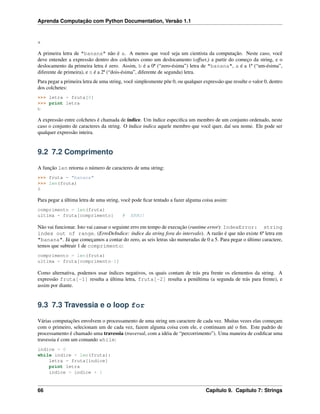 Aprenda Computação com Python Documentation, Versão 1.1
a
A primeira letra de "banana" não é a. A menos que você seja um cientista da computação. Neste caso, você
deve entender a expressão dentro dos colchetes como um deslocamento (offset,) a partir do começo da string, e o
deslocamento da primeira letra é zero. Assim, b é a 0ª (“zero-ésima”) letra de "banana", a é a 1ª (“um-ésima”,
diferente de primeira), e n é a 2ª (“dois-ésima”, diferente de segunda) letra.
Para pegar a primeira letra de uma string, você simplesmente põe 0, ou qualquer expressão que resulte o valor 0, dentro
dos colchetes:
>>> letra = fruta[0]
>>> print letra
b
A expressão entre colchetes é chamada de índice. Um índice especiﬁca um membro de um conjunto ordenado, neste
caso o conjunto de caracteres da string. O índice indica aquele membro que você quer, daí seu nome. Ele pode ser
qualquer expressão inteira.
9.2 7.2 Comprimento
A função len retorna o número de caracteres de uma string:
>>> fruta = "banana"
>>> len(fruta)
6
Para pegar a última letra de uma string, você pode ﬁcar tentado a fazer alguma coisa assim:
comprimento = len(fruta)
ultima = fruta[comprimento] # ERRO!
Não vai funcionar. Isto vai causar o seguinte erro em tempo de execução (runtime error): IndexError: string
index out of range. (ErroDeIndice: índice da string fora do intervalo). A razão é que não existe 6ª letra em
"banana". Já que começamos a contar do zero, as seis letras são numeradas de 0 a 5. Para pegar o último caractere,
temos que subtrair 1 de comprimento:
comprimento = len(fruta)
ultima = fruta[comprimento-1]
Como alternativa, podemos usar índices negativos, os quais contam de trás pra frente os elementos da string. A
expressão fruta[-1] resulta a última letra, fruta[-2] resulta a penúltima (a segunda de trás para frente), e
assim por diante.
9.3 7.3 Travessia e o loop for
Várias computações envolvem o processamento de uma string um caractere de cada vez. Muitas vezes elas começam
com o primeiro, selecionam um de cada vez, fazem alguma coisa com ele, e continuam até o ﬁm. Este padrão de
processamento é chamado uma travessia (traversal, com a idéia de “percorrimento”). Uma maneira de codiﬁcar uma
travessia é com um comando while:
indice = 0
while indice < len(fruta):
letra = fruta[indice]
print letra
indice = indice + 1
66 Capítulo 9. Capítulo 7: Strings
 