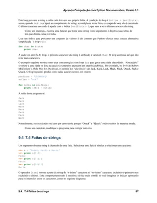 Aprenda Computação com Python Documentation, Versão 1.1
Este loop percorre a string e exibe cada letra em sua própria linha. A condição do loop é indice < len(fruta),
assim, quando índice é igual ao comprimento da string, a condição se torna falsa, e o corpo do loop não é executado.
O último caractere acessado é aquele com o índice len(fruta)-1, que vem a ser o último caractere da string.
Como um exercício, escreva uma função que tome uma string como argumento e devolva suas letras de
trás para frente, uma por linha.
Usar um índice para percorrer um conjunto de valores é tão comum que Python oferece uma sintaxe alternativa
simpliﬁcada - o loop for:
for char in fruta:
print char
A cada vez através do loop, o próximo caractere da string é atribuído à variável char. O loop continua até que não
reste mais caracteres.
O exemplo seguinte mostra como usar concatenação e um loop for para gerar uma série abecedário. “Abecedário”
se refere a uma série ou lista na qual os elementos aparecem em ordem alfabética. Por exemplo, no livro de Robert
McCloskey’s Make Way for Ducklings, os nomes dos “ducklings” são Jack, Kack, Lack, Mack, Nack, Ouack, Pack e
Quack. O loop seguinte, produz como saída aqueles nomes, em ordem:
prefixos = "JKLMNOPQ"
sufixo = "ack"
for letra in prefixos:
print letra + sufixo
A saída deste programa é:
Jack
Kack
Lack
Mack
Nack
Oack
Pack
Qack
Naturalmente, esta saída não está cem por cento certa porque “Ouack” e “Quack” estão escritos de maneira errada.
Como um exercício, modiﬁque o programa para corrigir este erro.
9.4 7.4 Fatias de strings
Um segmento de uma string é chamado de uma fatia. Selecionar uma fatia é similar a selecionar um caractere:
>>> s = "Pedro, Paulo e Maria"
>>> print s[0:5]
Pedro
>>> print s[7:12]
Paulo
>>> print s[16:21]
Maria
O operador [n:m] retorna a parte da string do “n-ésimo” caractere ao “m-ésimo” caractere, incluindo o primeiro mas
excluindo o último. Este comportamento não é intuitivo; ele faz mais sentido se você imaginar os índices apontando
para os intervalos entre os caracteres, como no seguinte diagrama:
9.4. 7.4 Fatias de strings 67
 