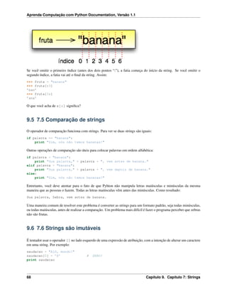 Aprenda Computação com Python Documentation, Versão 1.1
Se você omitir o primeiro índice (antes dos dois pontos “:”), a fatia começa do início da string. Se você omitir o
segundo índice, a fatia vai até o ﬁnal da string. Assim:
>>> fruta = "banana"
>>> fruta[:3]
’ban’
>>> fruta[3:]
’ana’
O que você acha de s[:] signiﬁca?
9.5 7.5 Comparação de strings
O operador de comparação funciona com strings. Para ver se duas strings são iguais:
if palavra == "banana":
print "Sim, nós não temos bananas!"
Outras operações de comparação são úteis para colocar palavras em ordem alfabética:
if palavra < "banana":
print "Sua palavra," + palavra + ", vem antes de banana."
elif palavra > "banana":
print "Sua palavra," + palavra + ", vem depois de banana."
else:
print "Sim, nós não temos bananas!"
Entretanto, você deve atentar para o fato de que Pyhton não manipula letras maiúsculas e minúsculas da mesma
maneira que as pessoas o fazem. Todas as letras maiúsculas vêm antes das minúsculas. Como resultado:
Sua palavra, Zebra, vem antes de banana.
Uma maneira comum de resolver este problema é converter as strings para um formato padrão, seja todas minúsculas,
ou todas maiúsculas, antes de realizar a comparação. Um problema mais difícil é fazer o programa perceber que zebras
não são frutas.
9.6 7.6 Strings são imutáveis
É tentador usar o operador [] no lado esquerdo de uma expressão de atribuição, com a intenção de alterar um caractere
em uma string. Por exemplo:
saudacao = "Alô, mundo!"
saudacao[0] = ’E’ # ERRO!
print saudacao
68 Capítulo 9. Capítulo 7: Strings
 