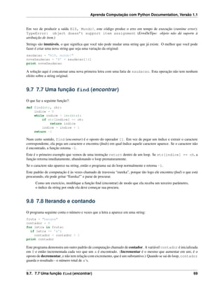 Aprenda Computação com Python Documentation, Versão 1.1
Em vez de produzir a saída Elô, Mundo!, este código produz o erro em tempo de execução (runtime error):
TypeError: object doesn’t support item assignment (ErroDeTipo: objeto não dá suporte à
atribuição de item.)
Strings são imutáveis, o que signiﬁca que você não pode mudar uma string que já existe. O melhor que você pode
fazer é criar uma nova string que seja uma variação da original:
saudacao = "Alô, mundo!"
novaSaudacao = ’E’ + saudacao[1:]
print novaSaudacao
A solução aqui é concatenar uma nova primeira letra com uma fatia de saudacao. Esta operação não tem nenhum
efeito sobre a string original.
9.7 7.7 Uma função find (encontrar)
O que faz a seguinte função?:
def find(str, ch):
indice = 0
while indice < len(str):
if str[indice] == ch:
return indice
indice = indice + 1
return -1
Num certo sentido, find (encontrar) é o oposto do operador []. Em vez de pegar um índice e extrair o caractere
correspondente, ela pega um caractere e encontra (ﬁnds) em qual índice aquele caractere aparece. Se o caractere não
é encontrado, a função retorna -1.
Este é o primeiro exemplo que vemos de uma instrução return dentro de um loop. Se str[indice] == ch, a
função retorna imediatamente, abandonando o loop prematuramente.
Se o caractere não aparece na string, então o programa sai do loop normalmente e retorna -1.
Este padrão de computação é às vezes chamado de travessia “eureka”, porque tão logo ele encontra (ﬁnd) o que está
procurando, ele pode gritar “Eureka!” e parar de procurar.
Como um exercício, modiﬁque a função ﬁnd (encontrar) de modo que ela receba um terceiro parâmetro,
o índice da string por onde ela deve começar sua procura.
9.8 7.8 Iterando e contando
O programa seguinte conta o número e vezes que a letra a aparece em uma string:
fruta = "banana"
contador = 0
for letra in fruta:
if letra == ’a’:
contador = contador + 1
print contador
Este programa demonstra um outro padrão de computação chamado de contador. A variável contador é inicializada
em 0 e então incrementada cada vez que um a é encontrado. (Incrementar é o mesmo que aumentar em um; é o
oposto de decrementar, e não tem relação com excremento, que é um substantivo.) Quando se sai do loop, contador
guarda o resultado - o número total de a‘s.
9.7. 7.7 Uma função find (encontrar) 69
 
