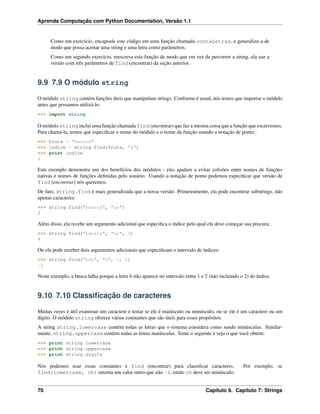 Aprenda Computação com Python Documentation, Versão 1.1
Como um exercício, encapsule este código em uma função chamada contaLetras, e generalize-a de
modo que possa aceitar uma string e uma letra como parâmetros.
Como um segundo exercício, reescreva esta função de modo que em vez de percorrer a string, ela use a
versão com três parâmetros de find (encontrar) da seção anterior.
9.9 7.9 O módulo string
O módulo string contém funções úteis que manipulam strings. Conforme é usual, nós temos que importar o módulo
antes que possamos utilizá-lo:
>>> import string
O módulo string inclui uma função chamada find (encontrar) que faz a mesma coisa que a função que escrevemos.
Para chamá-la, temos que especiﬁcar o nome do módulo e o nome da função usando a notação de ponto.:
>>> fruta = "banana"
>>> indice = string.find(fruta, "a")
>>> print indice
1
Este exemplo demonstra um dos benefícios dos módulos - eles ajudam a evitar colisões entre nomes de funções
nativas e nomes de funções deﬁnidas pelo usuário. Usando a notação de ponto podemos especiﬁcar que versão de
find (encontrar) nós queremos.
De fato, string.find é mais generalizada que a nossa versão. Primeiramente, ela pode encontrar substrings, não
apenas caracteres:
>>> string.find("banana", "na")
2
Além disso, ela recebe um argumento adicional que especiﬁca o índice pelo qual ela deve começar sua procura:
>>> string.find("banana", "na", 3)
4
Ou ela pode receber dois argumentos adicionais que especiﬁcam o intervalo de índices:
>>> string.find("bob", "b", 1, 2)
-1
Neste exemplo, a busca falha porque a letra b não aparece no intervalo entre 1 e 2 (não incluindo o 2) do índice.
9.10 7.10 Classiﬁcação de caracteres
Muitas vezes é útil examinar um caractere e testar se ele é maiúsculo ou minúsculo, ou se ele é um caractere ou um
dígito. O módulo string oferece várias constantes que são úteis para esses propósitos.
A string string.lowercase contém todas as letras que o sistema considera como sendo minúsculas. Similar-
mente, string.uppercase contém todas as letras maiúsculas. Tente o seguinte e veja o que você obtém:
>>> print string.lowercase
>>> print string.uppercase
>>> print string.digits
Nós podemos usar essas constantes e find (encontrar) para classiﬁcar caracteres. Por exemplo, se
find(lowercase, ch) retorna um valor outro que não -1, então ch deve ser minúsculo:
70 Capítulo 9. Capítulo 7: Strings
 