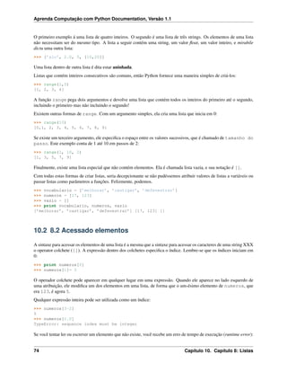 Aprenda Computação com Python Documentation, Versão 1.1
O primeiro exemplo á uma lista de quatro inteiros. O segundo é uma lista de três strings. Os elementos de uma lista
não necessitam ser do mesmo tipo. A lista a seguir contém uma string, um valor ﬂoat, um valor inteiro, e mirabile
dictu uma outra lista:
>>> [’alo’, 2.0, 5, [10,20]]
Uma lista dentro de outra lista é dita estar aninhada.
Listas que contém inteiros consecutivos são comuns, então Python fornece uma maneira simples de criá-los:
>>> range(1,5)
[1, 2, 3, 4]
A função range pega dois argumentos e devolve uma lista que contém todos os inteiros do primeiro até o segundo,
incluindo o primeiro mas não incluindo o segundo!
Existem outras formas de range. Com um argumento simples, ela cria uma lista que inicia em 0:
>>> range(10)
[0,1, 2, 3, 4, 5, 6, 7, 8, 9]
Se existe um terceiro argumento, ele especiﬁca o espaço entre os valores sucessivos, que é chamado de tamanho do
passo. Este exemplo conta de 1 até 10 em passos de 2:
>>> range(1, 10, 2)
[1, 3, 5, 7, 9]
Finalmente, existe uma lista especial que não contém elementos. Ela é chamada lista vazia, e sua notação é [].
Com todas estas formas de criar listas, seria decepcionante se não pudéssemos atribuir valores de listas a variáveis ou
passar listas como parâmetros a funções. Felizmente, podemos.
>>> vocabulario = [’melhorar’, ’castigar’, ’defenestrar’]
>>> numeros = [17, 123]
>>> vazio = []
>>> print vocabulario, numeros, vazio
[’melhorar’, ’castigar’, ’defenestrar’] [17, 123] []
10.2 8.2 Acessado elementos
A sintaxe para acessar os elementos de uma lista é a mesma que a sintaxe para acessar os caracteres de uma string XXX
o operator colchete ([]). A expressão dentro dos colchetes especiﬁca o índice. Lembre-se que os índices iniciam em
0:
>>> print numeros[0]
>>> numeros[1]= 5
O operador colchete pode aparecer em qualquer lugar em uma expressão. Quando ele aparece no lado esquerdo de
uma atribuição, ele modiﬁca um dos elementos em uma lista, de forma que o um-ésimo elemento de numeros, que
era 123, é agora 5.
Qualquer expressão inteira pode ser utilizada como um índice:
>>> numeros[3-2]
5
>>> numeros[1.0]
TypeError: sequence index must be integer
Se você tentar ler ou escrever um elemento que não existe, você recebe um erro de tempo de execução (runtime error):
74 Capítulo 10. Capítulo 8: Listas
 